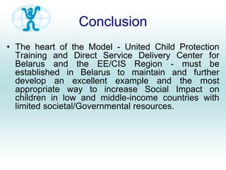 Conclusion
• The heart of the Model - United Child Protection
Training and Direct Service Delivery Center for
Belarus and the EE/CIS Region - must be
established in Belarus to maintain and further
develop an excellent example and the most
appropriate way to increase Social Impact on
children in low and middle-income countries with
limited societal/Governmental resources.
 
