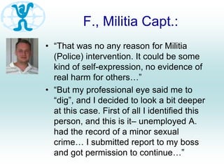 F., Militia Capt.:
• “That was no any reason for Militia
(Police) intervention. It could be some
kind of self-expression, no evidence of
real harm for others…”
• “But my professional eye said me to
“dig”, and I decided to look a bit deeper
at this case. First of all I identified this
person, and this is it– unemployed A.
had the record of a minor sexual
crime… I submitted report to my boss
and got permission to continue…”
 