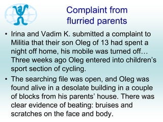 Complaint from
flurried parents
• Irina and Vadim K. submitted a complaint to
Militia that their son Oleg of 13 had spent a
night off home, his mobile was turned off…
Three weeks ago Oleg entered into children’s
sport section of cycling.
• The searching file was open, and Oleg was
found alive in a desolate building in a couple
of blocks from his parents’ house. There was
clear evidence of beating: bruises and
scratches on the face and body.
 