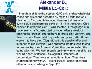 Alexander B.,
Militia Lt.-Col.:
“I brought a child to the nearest CAC unit, and psychologist
asked him questions prepared by myself. Evidence was
obtained… Two men introduced them as trainers of a
cycling club and recruited boys of 11-14 in the street. Oleg
decided to enter the club. It was located in the garage of a
huge luxury half-constructed cottage . After a week of
training the “trainer” offered boys to dress pink uniform, and
then to look a film containing erotic and porno, after three
weeks - to have sex. Oleg refused this abusive offer and
intended to run away but was captured, beaten, and forced
to oral sex by one of “trainers”, another one repeated the
same with him. We had enough testimony from the child, as
well as direct evidence – biological substances of
perpetrators. They were arrested in an hour. They were
seating together with A. – queer cyclist - object of special
attention of my colleague Capt. F.”
 
