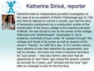 Katherina Siniuk, reporter
Katherina held an independent journalist investigation of
the case of an ex-resident of Kobrin Orphanage Igor S. (19)
who had an attempt to commit a suicide. Igor told his story
of temporary employment as a construction worker at the
construction of the luxury cottage in the nearest suburban
of Minsk. He was forced to sex by the owner of the cottage,
millionaire and “philanthropist” Vyacheslav D. As to
evidence, hundreds of boys under 16 “passed through” this
cottage and hands of its owner as well as dozens of the
owner’s “friends”, for USD 50 a day. In 2-3 months victims
were starting to lose their attraction for perpetrators, and
had to choose– not come any more or become recruiters
for “cool asses” – new boy-victims, and even had an
opportunity to “test” them. Igor chose the second, worked
as recruiter for 3 years, and “climbed into the loop” right
after he molested a child for the first time.
 