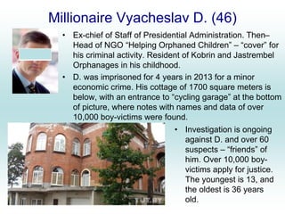 Millionaire Vyacheslav D. (46)
• Ex-chief of Staff of Presidential Administration. Then–
Head of NGO “Helping Orphaned Children” – “cover” for
his criminal activity. Resident of Kobrin and Jastrembel
Orphanages in his childhood.
• D. was imprisoned for 4 years in 2013 for a minor
economic crime. His cottage of 1700 square meters is
below, with an entrance to “cycling garage” at the bottom
of picture, where notes with names and data of over
10,000 boy-victims were found.
• Investigation is ongoing
against D. and over 60
suspects – “friends” of
him. Over 10,000 boy-
victims apply for justice.
The youngest is 13, and
the oldest is 36 years
old.
 