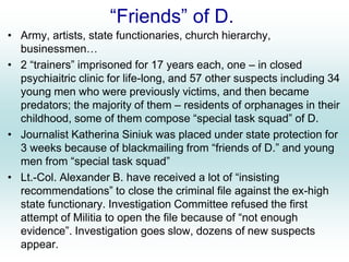 “Friends” of D.
• Army, artists, state functionaries, church hierarchy,
businessmen…
• 2 “trainers” imprisoned for 17 years each, one – in closed
psychiaitric clinic for life-long, and 57 other suspects including 34
young men who were previously victims, and then became
predators; the majority of them – residents of orphanages in their
childhood, some of them compose “special task squad” of D.
• Journalist Katherina Siniuk was placed under state protection for
3 weeks because of blackmailing from “friends of D.” and young
men from “special task squad”
• Lt.-Col. Alexander B. have received a lot of “insisting
recommendations” to close the criminal file against the ex-high
state functionary. Investigation Committee refused the first
attempt of Militia to open the file because of “not enough
evidence”. Investigation goes slow, dozens of new suspects
appear.
 