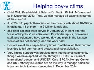 Helping boy-victims
• Chief Child Psychiatrist of Belarus Dr. Vadim Kiriliuk, MD assured
us in December 2013: “Yes, we can manage all patients in frames
of the clinic” 
• Just 23 child psychotherapists for the country with about 10-Million
inhabitants, 13 of them – in 2-Million Minsk-city.
• 384 child-patients were served in January 2014 right after the
“case of bicyclists” was disclosed. Psychotherapists, Ponimanie
staff, and volunteers have worked day and night in the last two
weeks of this hot January, and still work hard.
• Doctors excel their capacities by times. 5 of them left their current
jobs due to full burn-out and protest against exploitation.
• Very limited support was provided from international community –
though we have applied for that through ISPCAN, our current
international donors, and UNICEF. Only ISPCAN/Kempe Center
and US Embassy in Belarus are on the way to manage small but
important technical assistance, due in December 2014.
 