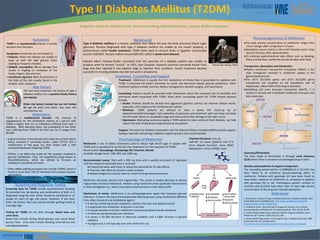 RESEARCH POSTER PRESENTATION DESIGN © 2015
www.PosterPresentations.com
T2DM is an asymptomatic disease. It usually
worsens over the years.
Symptoms include but are not limited to:
• Polyuria: When the kidneys are unable to
keep up with the high glucose levels
leading to frequent urination.
• Diabetic neuropathy: Nerve damage that
results in tingling or numbness of the
hands, fingers, feet and toes.
• Acanthosis nigricans: Dark discoloration in
the folds of the skin usually found in the
armpits, neck, and groin.
Treatment:. Metformin is usually the first medication of choice that is prescribed for patients with
T2DM. It improves the body’s sensitivity to insulin and decreases hepatic glucose production. Other
treatment options include: exercise, dietary management, bariatric surgery, and vaccination.
Counseling: Patients should be provided with information about the increased risk of morbidity and
premature death associated with T2DM. Some other counselling points for T2DM related diseases
include:
• Stroke: Patients should be advised that aggressive glycemic control can improve clinical results,
especially, with respect to the cardiovascular system.
• Blindness: T2DM patients are advised to have a yearly IOP check-up by an
optometrist/ophthalmologist. Early detection of glaucoma and treatment with eye drops can keep
the IOP levels within an acceptable range and help avoid further damage to the optic nerve.
• Depression: Motivating and encouraging a T2DM patient to take control of their diabetes can help
reduce the level of depression experienced by the patient.
Support: The American Diabetes Association and The National Kidney Foundation(NKF) provide support.
Seeing a specialist and joining a diabetes support group is also recommended.
1. Eloise Porte. History of Type 2 Diabetes [Internet]. Healthline Media. 2013
[cited 2016 Feb 1]. Available from: http://www.healthline.com/health-
slideshow/history-type-2-diabetes#1
2. Graham G, Punt J, Arora M, Day R, Doogue M, Duong J, et al. Clinical
pharmacokinetics of Metformin. Clin pharmacokinet. 2011; 50 (2): 81-98
3. James G Boyle, Miles Fisher, Gerard A McKay. Drugs for Diabetes: Part 1
Metformin. Br J Cardiol. 2010;17(5):231-234.
4. World Health Organization. Screening for type 2 diabetes [Internet]. 2003
[cited 2016 Feb 10]. Available from:
http://www.who.int/diabetes/publications/en/screening_mnc03.pdf
The two most important risk factors of type 2
diabetes mellitus are: a positive family history
and obesity.
Other risk factors include but are not limited
to: age (45 years and older), race, poor diet
and exercise, etc.
Chigozirim Amaechi, Odochi Daniel, Samuel Kwarteng, Adelaida Mrombo, Larique Wallace-Dessejour
Type II Diabetes Mellitus (T2DM)
Type II diabetes mellitus is a chronic condition that affects the way the body processes blood sugar
(glucose). Persons diagnosed with type II diabetes mellitus are unable to use insulin properly; a
phenomenon called insulin resistance. T2DM dates back to ancient times in Egyptian manuscripts
around 1500 BCE. Ancient Indians around 600 BCE called it sweet urine disease.
Edward Albert Sharpey-Shafer concluded that the pancreas of a diabetic patient was unable to
produce what he termed “insulin”. In 1921, two Canadian research scientists extracted insulin from
dogs and then injected it into diabetic dogs to improve their condition. Insulin treatment became
successful in treating diabetes but did not work in all patients.
Metformin is one of oldest treatments used to reduce high blood sugar in people with
T2DM and is considered to be the first-line medication for the treatment of T2DM.
Brand names: Glucophage, Glucophage XR, Fortamet, Riomet
Available dosage forms: 500, 850, and 1000 mg.
Recommended course: Start with a 500 mg dose with a weekly increment of 14g/week
until the maximum tolerated dose is achieved.
● It should be taken with food, to reduce the potential for GI side effects.
● The main side effect of concern is lactic acidosis.
● Modest weight loss may be seen as a result of drug-induced anorexia.
Metformin decreases plasma VLDL triglycerides. This causes a modest decrease in plasma
triglycerides and total cholesterol. Patients using metformin show significant improvement
in their hemoglobin A1c, which may lead to improvements in their lipid profile.
Mechanism of Action: Metformin is an antihyperglycemic agent that improves glucose
tolerance. It lowers the basal and postprandial plasma glucose using mechanisms different
from other classes of oral antidiabetic agents:
• It acts by countering insulin resistance, mainly in the liver and skeletal muscle
• It suppresses the production of glucose in the liver
• In tissues sensitive to insulin, metformin increases peripheral insulin sensitivity
• It enhances peripheral glucose utilization
• It causes a 10-20% decrease in fatty-acid oxidation and a slight increase in glucose
oxidation
• Hypoglycemia is not typically seen with metformin use
Chemical Structure: C4H11N5
Half-life: 6.2 hours (plasma) and 17.6
hours (blood) Excretion: urine (90%)
Metabolism: none; CYP450: none
T2DM is a multifactorial disorder. The chances of
reappearance for the immediate relative of a person with
T2DM is higher than for an individual suffering from type 1
diabetes. With identical twins, the probability of the other
twin suffering from T2DM if the first one has it ranges from
60-90%.
• A gene has been characterized that codes for a transcription
factor involved in secreting insulin, called TCF7L2 and a
modification of this gene has been linked with a 50%
increased likelihood of getting T2DM.
• PPAR-y, is an allele that codes for the receptor involved in
glucose metabolism. They are targeted by drugs known as
thiazolidinediones, which are utilized to increase an
individual’s sensitivity to insulin.
• Other alleles adding increased risks include: PPARG, which is
found in more than 75% of individuals of European descent,
and KCNJ11.
Screening tests for T2DM include questionnaires checking
for potential risk, lab testing, and combinations of both. It is
diagnosed using lab tests which should be considered in all
people 45 years of age and above. However, if you have
other risk factors, then you should consider getting tested at
a younger age.
Testing for T2DM can be done through blood tests and
urine tests.
Blood tests include fasting blood glucose and casual blood
glucose tests. Urine tests include checking urine ketone and
urine glucose levels.
●The peak plasma concentration of metformin ranges from
1.0 to 1.6mg/L after a 0.5g dose is 3 hours.
●Absorption occurs mainly in the small intestine and it stops
about 6-10 hours after administration.
●To minimize gastrointestinal side effects such as bloating,
flatus and diarrhea, metformin should be taken with food.
Transporters, Absorption and Distribution
●Plasma membrane monoamine transporter (PMAT) is the
main transporter involved in metformin uptake in the
gastrointestinal tract.
●The OCT1 (SLC22A1 gene) and OCT3 (SLC22A3 gene)
transporters are localized on the basolateral side of
hepatocytes. About 50% of the drug is absorbed.
●Multidrug and toxin extrusion transporter (MATE) -1 is
located in the bile and it facilitates metformin transport into
bile canaliculus.
Clearance/Elimination
The main mode of elimination is through renal clearance
(CLR) where there is excretion of unchanged drug in urine.
Genetic polymorphisms in organic transporters
The noncoding polymorphism rs2289669G>A in SLC47A1 has
been linked to an enhanced glucose-lowering effect of
metformin. Patients with genotype AA have been found to
have better response to metformin as compared to patients
with genotype AG or GG. Homozygous genetic variants of
SLC22A1 and SLC22A3 have been seen to have high plasma
concentration of the drug and reduced absorption.
Edward Albert Sharpey-Shafer
Background
Treatment, Counseling and Support
Pharmacology of Metformin
Symptoms
Risk Factors
Inheritance
Screening and Diagnostic Testing
Pharmacogenomics of Metformin
References
 