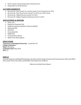 • Hired, trained, and developed future Salon Directors
• Responsible for all HR business
ACCOMPLISHMENTS
• Received the “Glow Award” for a perfect audit on Loss Prevention for 2012
• Received the “Best Client Service Award” for 2012 out of 200+ salons
• Received the “Highest Revenue Award” for 2013
• Received the “Highest Employee Retention Award” in 2013
AFFLIATIONS & HONORS
• Dean’s List
• Habitat for Humanity Club
• Health Occupations Students of America (HOSA)
• Marketing Club
• SAM Club
• Accounting Club
• SHRM Club
• Freshman Peer Mentor
• Model at The Block Agency
EDUCATION
Tennessee Technological University – Cookeville, TN
College of Business
Major: Marketing
Graduation Date: May 2014
GPA: 3.3
SKILLS
Team Development, Building Relationships Internally and Externally, Interpersonal Communication, Microsoft Office,
Word, Excel, Power Point, Mac, and MS Office Suite Experience, Bullhorn.
References Available Upon Request
 