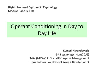 Operant Conditioning in Day to
Day Life
Kumari Karandawala
BA Psychology (Hons) (US)
MSc.(MSSW) In Social Enterprise Management
and International Social Work / Development
Higher National Diploma in Psychology
Module Code GP003
 