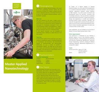 University
of Applied
Sciences
Master Applied
Nanotechnology
The programme
This Master in Applied Nanotechnology is the result
of a close cooperation between Saxion and the
University of Twente (UT). Master students use both
Saxion’s laboratory facilities in the High Tech Factory
as well as the excellent university facilities, such as
the MESA+ nanolab.
Year one
The first semester of the year is taken up by a
foundation course. Both theory and practical training
will be focused on teaching you various methods and
techniques for developing (innovative) micro- and
nanotechnology products and applications. Subjects
in this first semester include physics, mathematics,
physical chemistry and micro-/nanotechnology.
In the second semester, you are assigned an
individual project, leading to a report that you must
then uphold.
Year two
In the first few months of the second year, you study a
number of compulsory subjects including Introduction
to Visualization and Simulation and Environmental
Aspects of Nanotechnology and Nanotoxiology.
Additionally, you pick a number of scientific or
specialisation subjects. The major part of the second
year is taken up by the final year assignment (thesis)
on location. This may focus on a specialisation area, an
early prototype or an end product.
Practical matters
Practical information
Location:	 Saxion Enschede
Duration:	 2 years
Language:	English
Study format:	 full-time
Your future
Nanotechnology generates ever more jobs in the
Netherlands, particularly in the Eastern Netherlands.
The Twente region has the highest concentration
of high-tech businesses (almost 400) in the
country. Working closely with the University of
Twente, Saxion and active partners from the public
sector, these businesses develop nanoscience and
nanotechnology knowledge and apply it to design
new products. Three or four new start-ups emerge
in Twente every year.
As holder of a Master degree in Applied
Nanotechnology, you will be able to find employment
in a number of technical positions, such as product
engineer, application engineer, project engineer
or R&D engineer. You will be part of research and
development teams for start-ups, crossovers and
knowledge institutions. Here you will learn to develop
new products and/or processes, conquer new markets,
design new applications or modify and implement
existing products and/or processes. Naturally, you
may also be appointed to business-facing positions,
where you will use your technical/development know-
how to market innovative applications to clients and
customise them to their wishes.
Upon graduation, you are entitled to use the title of
Master of Science (post-nominal letters: MSc).
Entry requirements
Your admission is conditional on you holding a
Bachelor degree in one of the following subjects:
Engineering Physics, Chemical Engineering, Electrical
and Electronic Engineering, Mechatronics, Industrial
Design Engineering, Chemistry, Biology & Medical
Laboratory Research, Mechanical Engineering or a
comparable subject.
Costs
Annual course fee: 	approx. € 1,984
		 (EU/EEA students)
Books: 	 approx. € 750
 