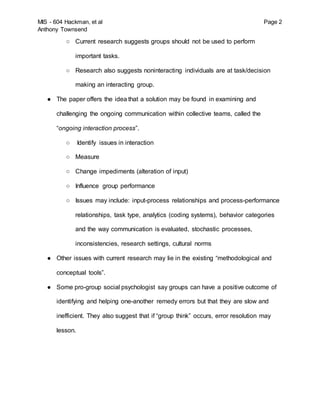 MIS - 604 Hackman, et al Page 2
Anthony Townsend
○ Current research suggests groups should not be used to perform
important tasks.
○ Research also suggests noninteracting individuals are at task/decision
making an interacting group.
● The paper offers the idea that a solution may be found in examining and
challenging the ongoing communication within collective teams, called the
“ongoing interaction process”.
○ Identify issues in interaction
○ Measure
○ Change impediments (alteration of input)
○ Influence group performance
○ Issues may include: input-process relationships and process-performance
relationships, task type, analytics (coding systems), behavior categories
and the way communication is evaluated, stochastic processes,
inconsistencies, research settings, cultural norms
● Other issues with current research may lie in the existing “methodological and
conceptual tools”.
● Some pro-group social psychologist say groups can have a positive outcome of
identifying and helping one-another remedy errors but that they are slow and
inefficient. They also suggest that if “group think” occurs, error resolution may
lesson.
 