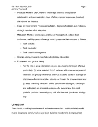 MIS - 604 Hackman, et al Page 3
Anthony Townsend
● Positives: Member Effort, member knowledge and skill, strategies for
collaboration and communication, level of effort, member experience (positive)
will improve the initiative
● Steps for improvement: Process consultation, diagnosis feedback, task redesign,
strategic member effort allocation
● Motivation. Member knowledge and skill, self-management, outside team
assistance, and high personal energy impact groups and their success or failures
○ Task stimulus
○ Task moderator
○ Task classification systems
● Change oriented research may help with strategy intervention
● Elusiveness and general theory
○ “(a) the role of group interaction process as a major determinant of group
productivity; (b) some selected "input" variables which we see as powerful
influences on group performance and thus as useful points of leverage for
changing performance-whether directly, or through the group process; and
(c) three "summary variables" (effort, performance strategies, knowledge
and skill) which are proposed as devices for summarizing the most
powerful proximal causes of group task effectiveness. (Hackman, et al pp.
44)”
Conclusion
Team decision making is controversial and under-researched. Additional study could
involve diagnosing communication and team dynamic impediments to improve task
 