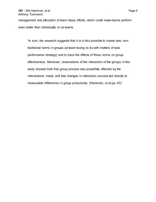 MIS - 604 Hackman, et al Page 4
Anthony Townsend
management and allocation of team ideas, efforts, which could make teams perform
even better than individually or as teams.
“In sum, the research suggests that it is in fact possible to create new, non-
traditional norms in groups (at least having to do with matters of task
performance strategy) and to trace the effects of those norms on group
effectiveness. Moreover, observations of the interaction of the groups in this
study showed both that group process was powerfully affected by the
interventions made, and that changes in interaction process led directly to
measurable differences in group productivity. (Hackman, et al pp. 43)”
 