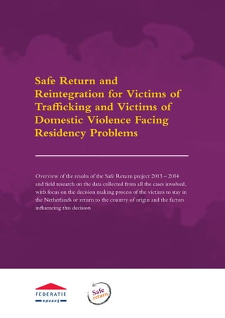 Overview of the results of the Safe Return project 2013 – 2014
and field research on the data collected from all the cases involved,
with focus on the decision making process of the victims to stay in
the Netherlands or return to the country of origin and the factors
influencing this decision
Safe Return for Victims of Trafficking and
Safe
return
Safe Return and
Reintegration for Victims of
Trafficking and Victims of
Domestic Violence Facing
Residency Problems
 