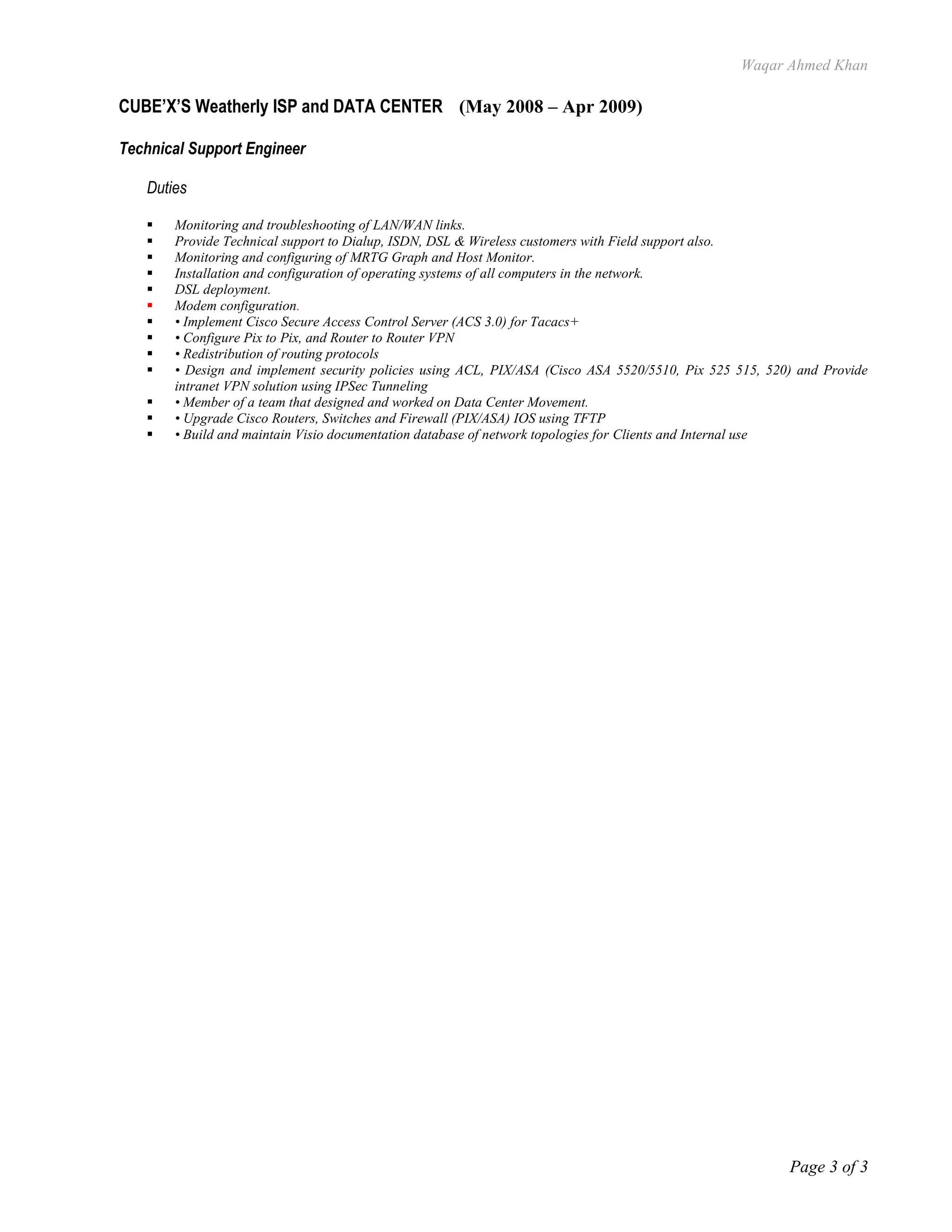 Waqar Ahmed Khan
Page 3 of 3
CUBE’X’S Weatherly ISP and DATA CENTER (May 2008 – Apr 2009)
Technical Support Engineer
Duties
 Monitoring and troubleshooting of LAN/WAN links.
 Provide Technical support to Dialup, ISDN, DSL & Wireless customers with Field support also.
 Monitoring and configuring of MRTG Graph and Host Monitor.
 Installation and configuration of operating systems of all computers in the network.
 DSL deployment.
 Modem configuration.
 • Implement Cisco Secure Access Control Server (ACS 3.0) for Tacacs+
 • Configure Pix to Pix, and Router to Router VPN
 • Redistribution of routing protocols
 • Design and implement security policies using ACL, PIX/ASA (Cisco ASA 5520/5510, Pix 525 515, 520) and Provide
intranet VPN solution using IPSec Tunneling
 • Member of a team that designed and worked on Data Center Movement.
 • Upgrade Cisco Routers, Switches and Firewall (PIX/ASA) IOS using TFTP
 • Build and maintain Visio documentation database of network topologies for Clients and Internal use
 