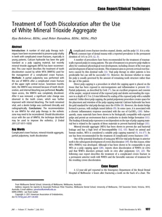 Treatment of Tooth Discoloration after the Use
of White Mineral Trioxide Aggregate
Ilya Belobrov, BDSc, and Peter Parashos, BDSc, MDSc, PhD
Abstract
Introduction: A number of vital pulp therapy tech-
niques have been recommended to preserve pulp vitality
in teeth with complicated crown fractures, especially in
young patients. Calcium hydroxide has been the gold
standard as a pulp capping material, but recently
mineral trioxide aggregate (MTA) has been recommen-
ded. This case report describes the treatment of tooth
discoloration caused by white MTA (WMTA) used for
the management of a complicated crown fracture.
Methods: A partial pulpotomy was performed with
the use of WMTA after a complicated crown fracture
of the upper right central incisor. Seventeen months
later, the WMTA was removed because of tooth discol-
oration, and internal bleaching was performed. Results:
Upon access, the WMTA was completely discolored.
After it was removed, a signiﬁcant color change was
observed in the tooth crown, which was further
improved with internal bleaching. The tooth remained
vital, and a dentin bridge was conﬁrmed clinically and
radiographically. Conclusions: The recommendation
to use WMTA for vital pulp therapy in the esthetic
zone may need to be reconsidered. Should discoloration
occur with the use of WMTA, the technique described
may be used to improve the esthetics. (J Endod
2011;37:1017–1020)
Key Words
Complicated crown fracture, mineral trioxide aggregate,
partial pulpotomy, tooth discoloration
Acomplicated crown fracture involves enamel, dentin, and the pulp (1). It is a rela-
tively common type of dental trauma with a reported prevalence in the permanent
dentition of 14% to 21% (2, 3).
A number of procedures have been recommended for the treatment of traumat-
ically exposed pulps in young patients. The aim of treatment is to preserve pulp vitality to
allow for continued physiological root development, including closure of the root apex
anddevelopment oflateralrootdentin. Thistreatment aimsto prevent cervicalrootfrac-
tures caused by thin dentinal walls (4). Vital pulp therapy in older patients is less
predictable but can still be successful (5). However, the decision whether to retain
the pulp is usually governed by the amount of remaining tooth structure rather than
the age of the patient.
Direct pulp capping is a procedure in which the capping agent is placed on the
tissue that has been exposed to microorganisms and inﬂammation is present (6).
Partial pulpotomy, as described by Cvek (7), has an excellent prognosis and consists
of the aseptic, surgical removal of the exposed pulp and dentin surrounding the expo-
sure to a depth of 1.5 to 2.0 mm followed by sealing of the exposed pulp with a suitable
material. Unlike direct pulp capping, the partial pulpotomy procedure creates space for
the placement and retention of the pulp capping material. Calcium hydroxide has been
the gold standard for vital pulp therapy since the 1930s (8). However, the dentin bridge
formed is porous, with multiple tunnel defects (9). In some cases, it is associated with
a chronic inﬂammatory response associated with the use of Ca(OH)2 (10). Subse-
quently, many materials have been shown to be biologically compatible with exposed
pulps and permit an environment that is conductive to dentin bridge formation (11).
The healing of dental pulp exposures is not dependent on the type of pulp capping mate-
rial but is related to the capacity of these materials to prevent bacterial leakage (11).
Mineral trioxide aggregate (MTA) has been shown to prevent dye and bacterial
leakage and has a high level of biocompatibility (12, 13). Based on animal and
human studies, MTA is considered a suitable pulp capping material (5, 14–17). Its
use has been recommended for the treatment of complicated crown fractures (18).
One of the potential drawbacks of using gray MTA for vital pulp therapy in anterior
teeth is the subsequent development of crown discoloration (19). For this reason, white
MTA (WMTA) was developed. Although it has been shown to be comparable to gray
MTA as a pulp capping agent (20), reports show discoloration of WMTA in vitro
and that WMTA discolors primary teeth in vivo after pulpotomy (21, 22). The
following case report describes the treatment of a complicated crown fracture in
a permanent anterior tooth with WMTA and the favorable outcome of treatment for
the resulting crown discoloration.
Case Report
A 12-year-old girl reported to the Emergency Department of the Royal Dental
Hospital of Melbourne 4 hours after fracturing a tooth on the back of a chair. The
From Melbourne Dental School, University of Melbourne, Melbourne, Australia.
Address requests for reprints to Associate Professor Peter Parashos, Melbourne Dental School, University of Melbourne, 720 Swanston Street, Victoria, 3010,
Australia. E-mail address: parashos@unimelb.edu.au
0099-2399/$ - see front matter
Copyright ª 2011 American Association of Endodontists.
doi:10.1016/j.joen.2011.04.003
Case Report/Clinical Techniques
JOE — Volume 37, Number 7, July 2011 Tooth Discoloration by MTA 1017
 