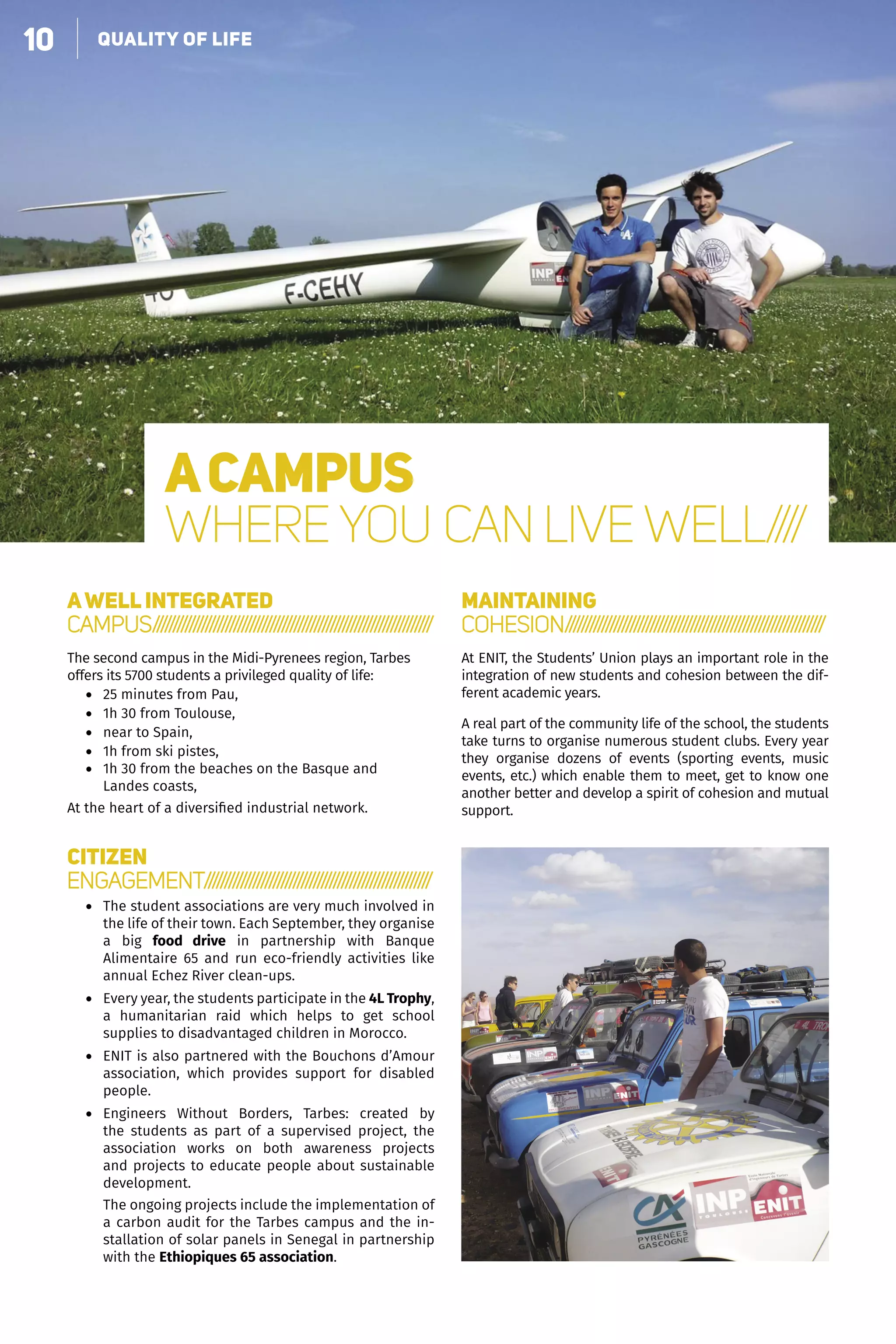 10 Le choix de la polyvalence
Acampus
where you can live wELL////
Maintaining
cohesion////////////////////////////////////////////////////////////////
At ENIT, the Students’ Union plays an important role in the
integration of new students and cohesion between the dif-
ferent academic years.
A real part of the community life of the school, the students
take turns to organise numerous student clubs. Every year
they organise dozens of events (sporting events, music
events, etc.) which enable them to meet, get to know one
another better and develop a spirit of cohesion and mutual
support.
AWELL INTEGRATED
CAMPUS/////////////////////////////////////////////////////////////////////
The second campus in the Midi-Pyrenees region, Tarbes
offers its 5700 students a privileged quality of life:
•	 25 minutes from Pau,
•	 1h 30 from Toulouse,
•	 near to Spain,
•	 1h from ski pistes,
•	 1h 30 from the beaches on the Basque and
Landes coasts,
At the heart of a diversified industrial network.
CITIZEN
ENGAGEMENT////////////////////////////////////////////////////////
•	 The student associations are very much involved in
the life of their town. Each September, they organise
a big food drive in partnership with Banque
Alimentaire 65 and run eco-friendly activities like
annual Echez River clean-ups.
•	 Every year, the students participate in the 4L Trophy,
a humanitarian raid which helps to get school
supplies to disadvantaged children in Morocco.
•	 ENIT is also partnered with the Bouchons d’Amour
association, which provides support for disabled
people.
•	 Engineers Without Borders, Tarbes: created by
the students as part of a supervised project, the
association works on both awareness projects
and projects to educate people about sustainable
development.
	 The ongoing projects include the implementation of
a carbon audit for the Tarbes campus and the in-
stallation of solar panels in Senegal in partnership
with the Ethiopiques 65 association.
10 QUALITY OF LIFE
 
