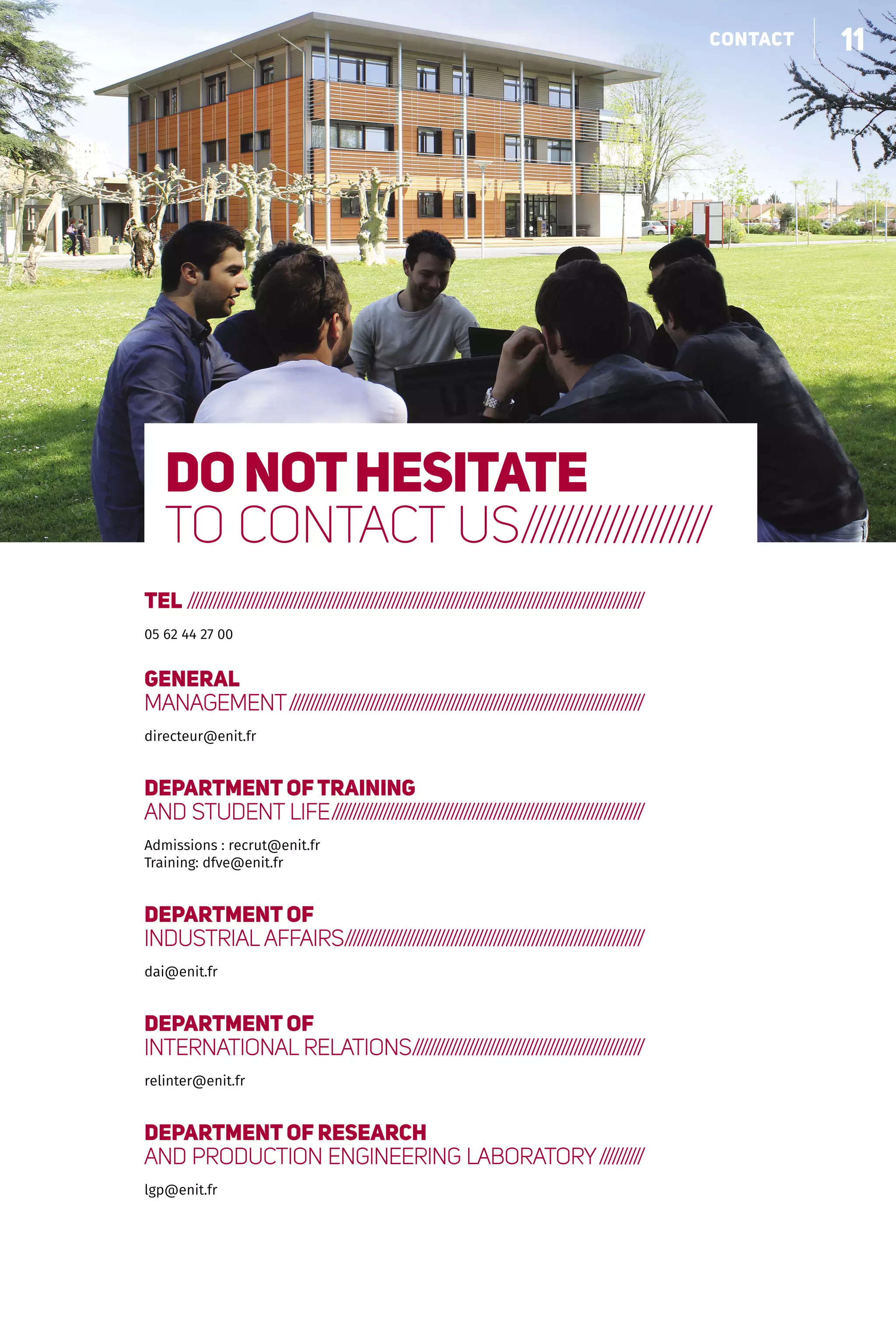11faire grandir nos partenaires
TEL ////////////////////////////////////////////////////////////////////////////////////////////////////////////
05 62 44 27 00
GENERAL
MANAGEMENT////////////////////////////////////////////////////////////////////////////////////
directeur@enit.fr
DEPARTMENT OFTRAINING
AND STUDENT LIFE//////////////////////////////////////////////////////////////////////////
Admissions : recrut@enit.fr
Training: dfve@enit.fr
DEPARTMENT OF
INDUSTRIAL AFFAIRS//////////////////////////////////////////////////////////////////////
dai@enit.fr
DEPARTMENT OF
INTERNATIONAL RELATIONS///////////////////////////////////////////////////////
relinter@enit.fr
DEPARTMENT OF RESEARCH
AND PRODUCTION ENGINEERING LABORATORY///////////
lgp@enit.fr
Donothesitate
to contact us////////////////////
11contact
 