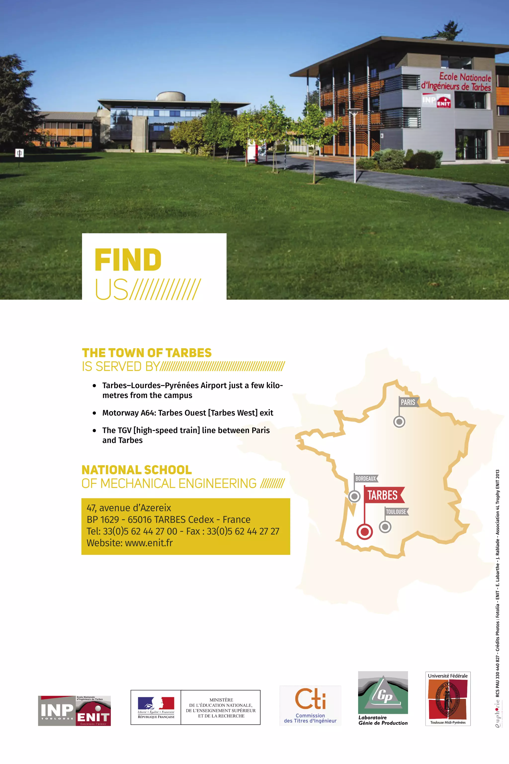12 Le choix de la polyvalence
PARIS
TARBES
BORDEAUX
TOULOUSE
Find
us/////////////
The town of Tarbes
is served by//////////////////////////////////////////////////////
•	Tarbes–Lourdes–Pyrénées Airport just a few kilo-
metres from the campus
•	 Motorway A64: Tarbes Ouest [Tarbes West] exit
•	The TGV [high-speed train] line between Paris
and Tarbes
National School
of Mechanical Engineering //////////
47, avenue d’Azereix
BP 1629 - 65016 TARBES Cedex - France
Tel: 33(0)5 62 44 27 00 - Fax : 33(0)5 62 44 27 27
Website: www.enit.fr
 