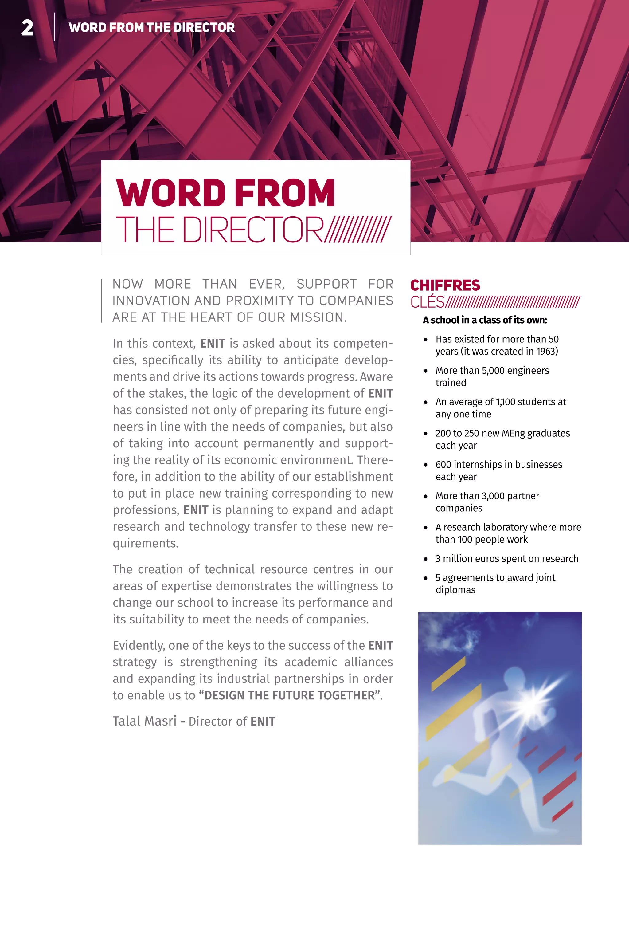 2 Le choix de la polyvalence
WORD FROM
THEDIRECTOR/////////////
Now more than ever, support for
innovation and proximity to companies
are at the heart of our mission.
In this context, enit is asked about its competen-
cies, specifically its ability to anticipate develop-
ments and drive its actions towards progress. Aware
of the stakes, the logic of the development of enit
has consisted not only of preparing its future engi-
neers in line with the needs of companies, but also
of taking into account permanently and support-
ing the reality of its economic environment. There-
fore, in addition to the ability of our establishment
to put in place new training corresponding to new
professions, enit is planning to expand and adapt
research and technology transfer to these new re-
quirements.
The creation of technical resource centres in our
areas of expertise demonstrates the willingness to
change our school to increase its performance and
its suitability to meet the needs of companies.
Evidently, one of the keys to the success of the enit
strategy is strengthening its academic alliances
and expanding its industrial partnerships in order
to enable us to “DESIGN THE FUTURE TOGETHER”.
Talal Masri - Director of enit
CHIFFRES
CLÉS///////////////////////////////////////////////
A school in a class of its own:
•	 Has existed for more than 50
years (it was created in 1963)
•	 More than 5,000 engineers
trained
•	 An average of 1,100 students at
any one time
•	 200 to 250 new MEng graduates
each year
•	 600 internships in businesses
each year
•	 More than 3,000 partner
companies
•	 A research laboratory where more
than 100 people work
•	 3 million euros spent on research
•	 5 agreements to award joint
diplomas
2 WORD FROM THE DIRECTOR
 