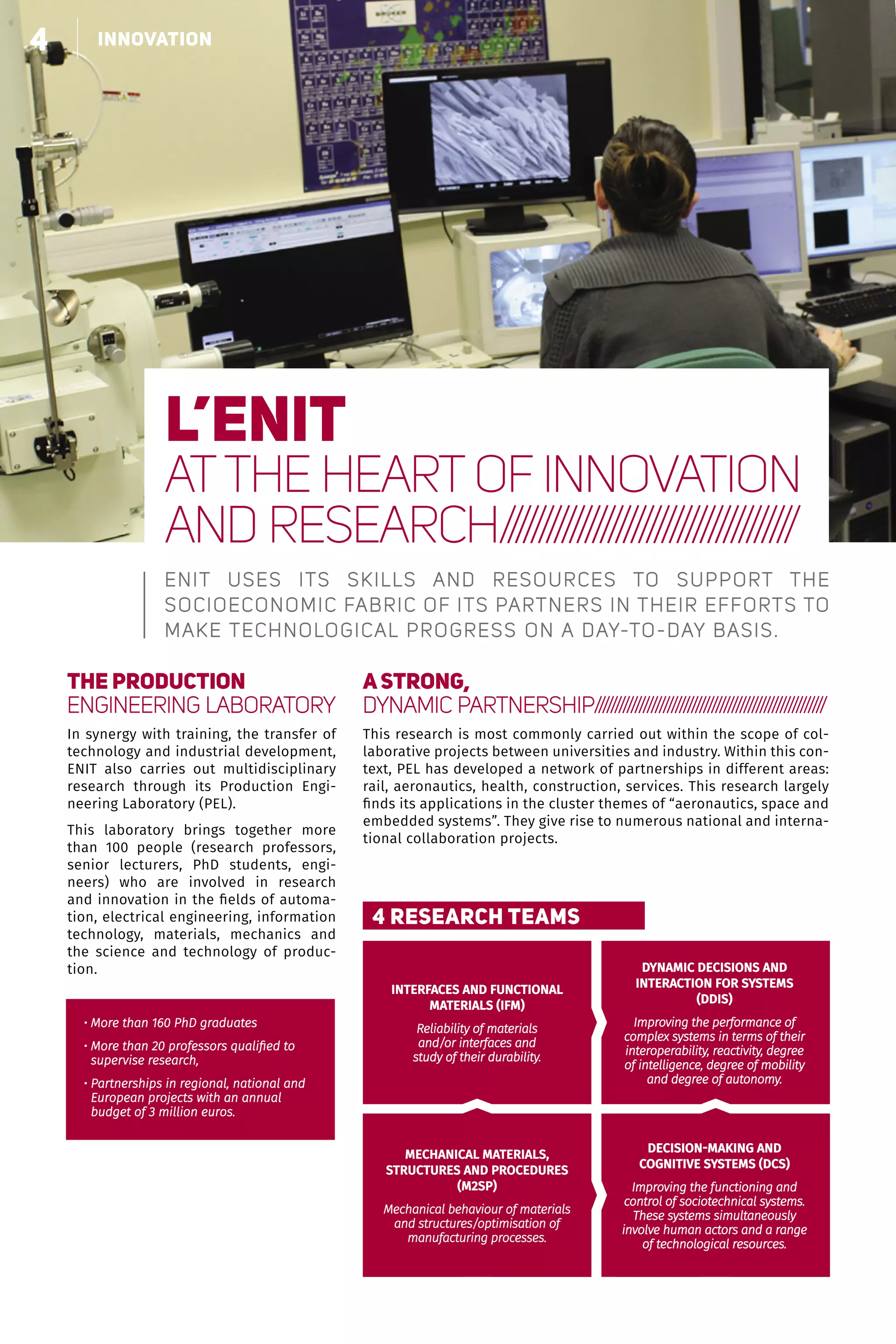 4 Le choix de la polyvalence
INTERFACES AND FUNCTIONAL
MATERIALS (IFM)
Reliability of materials
and/or interfaces and
study of their durability.
DYNAMIC DECISIONS AND
INTERACTION FOR SYSTEMS
(DDIS)
Improving the performance of
complex systems in terms of their
interoperability, reactivity, degree
of intelligence, degree of mobility
and degree of autonomy.
DECISION-MAKING AND
COGNITIVE SYSTEMS (DCS)
Improving the functioning and
control of sociotechnical systems.
These systems simultaneously
involve human actors and a range
of technological resources.
MECHANICAL MATERIALS,
STRUCTURES AND PROCEDURES
(M2SP)
Mechanical behaviour of materials
and structures/optimisation of
manufacturing processes.
4 RESEARCH TEAMS
• More than 160 PhD graduates
• More than 20 professors qualified to
supervise research,
• Partnerships in regional, national and
European projects with an annual
budget of 3 million euros.
l’enit
ATTHE HEART OF INNOVATION
AND RESEARCH//////////////////////////////////////
ENIT uses its skills and resources to support the
socioeconomic fabric of its partners in their efforts to
make technological progress on a day-to-day basis.
The Production
Engineering Laboratory
In synergy with training, the transfer of
technology and industrial development,
ENIT also carries out multidisciplinary
research through its Production Engi-
neering Laboratory (PEL).
This laboratory brings together more
than 100 people (research professors,
senior lecturers, PhD students, engi-
neers) who are involved in research
and innovation in the fields of automa-
tion, electrical engineering, information
technology, materials, mechanics and
the science and technology of produc-
tion.
A STRONG,
DYNAMIC PARTNERSHIP/////////////////////////////////////////////////////////
This research is most commonly carried out within the scope of col-
laborative projects between universities and industry. Within this con-
text, PEL has developed a network of partnerships in different areas:
rail, aeronautics, health, construction, services. This research largely
finds its applications in the cluster themes of “aeronautics, space and
embedded systems”. They give rise to numerous national and interna-
tional collaboration projects.
4 innovation
 
