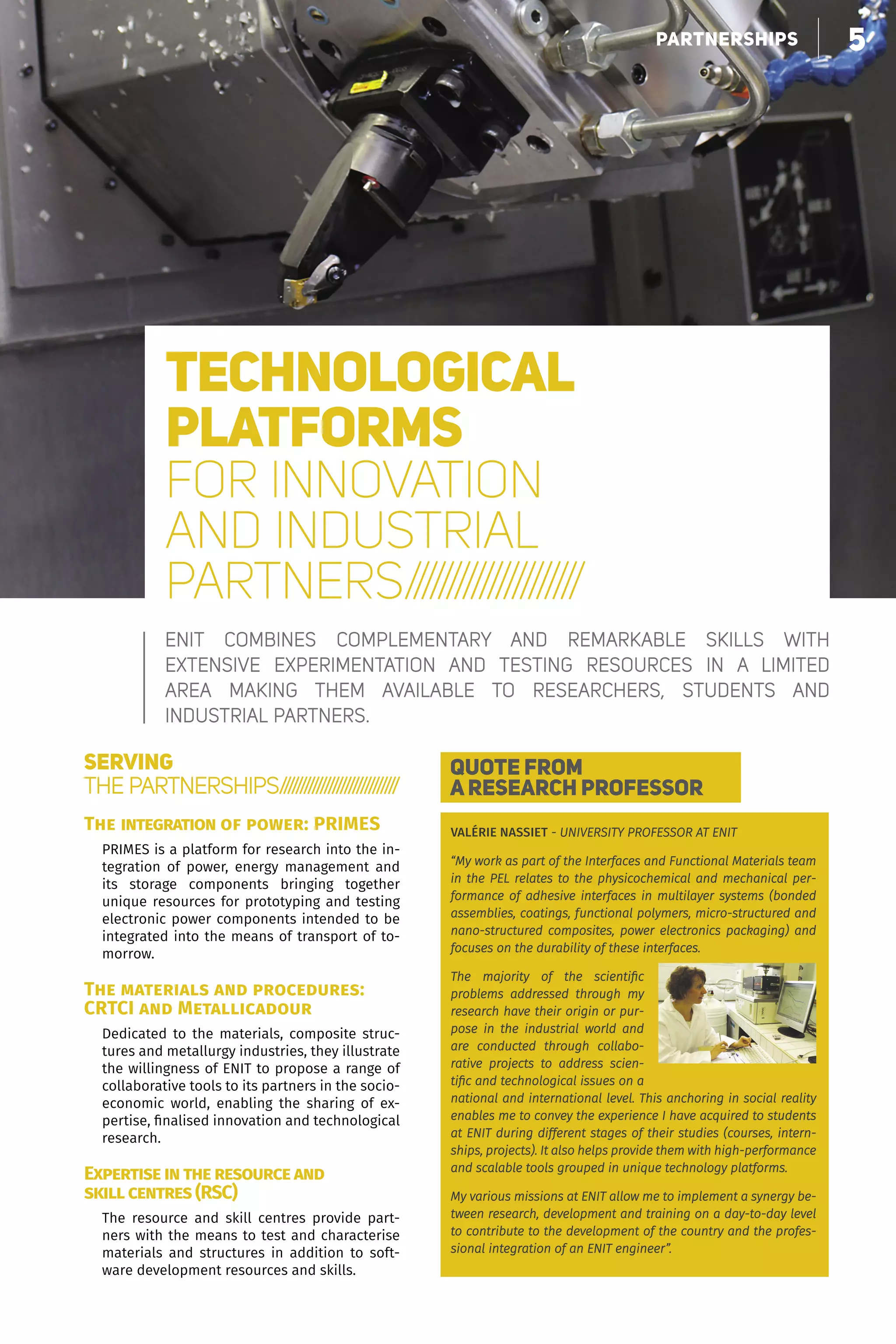 5faire grandir nos partenaires
TECHNOLOGICAL
PLATFORMS
FOR INNOVATION
AND INDUSTRIAL
PARTNERS/////////////////////
ENIT combines complementary and remarkable skills with
extensive  experimentation and testing resources in a limited
area  making them available to researchers, students and
industrial partners.
SERVING
THE PARTNERSHIPS/////////////////////////////
The integration of power: PRIMES
PRIMES is a platform for research into the in-
tegration of power, energy management and
its storage components bringing together
unique resources for prototyping and testing
electronic power components intended to be
integrated into the means of transport of to-
morrow.
The materials and procedures:
CRTCI and Metallicadour
Dedicated to the materials, composite struc-
tures and metallurgy industries, they illustrate
the willingness of ENIT to propose a range of
collaborative tools to its partners in the socio-
economic world, enabling the sharing of ex-
pertise, finalised innovation and technological
research.
Expertise in the resource and
skill centres (RSC)
The resource and skill centres provide part-
ners with the means to test and characterise
materials and structures in addition to soft-
ware development resources and skills.
QUOTE FROM
A RESEARCH PROFESSOR
VALÉRIE NASSIET - UNIVERSITY PROFESSOR AT ENIT
“My work as part of the Interfaces and Functional Materials team
in the PEL relates to the physicochemical and mechanical per-
formance of adhesive interfaces in multilayer systems (bonded
assemblies, coatings, functional polymers, micro-structured and
nano-structured composites, power electronics packaging) and
focuses on the durability of these interfaces.
The majority of the scientific
problems addressed through my
research have their origin or pur-
pose in the industrial world and
are conducted through collabo-
rative projects to address scien-
tific and technological issues on a
national and international level. This anchoring in social reality
enables me to convey the experience I have acquired to students
at ENIT during different stages of their studies (courses, intern-
ships, projects). It also helps provide them with high-performance
and scalable tools grouped in unique technology platforms.
My various missions at ENIT allow me to implement a synergy be-
tween research, development and training on a day-to-day level
to contribute to the development of the country and the profes-
sional integration of an ENIT engineer”.
55PARTNERSHIPS
 
