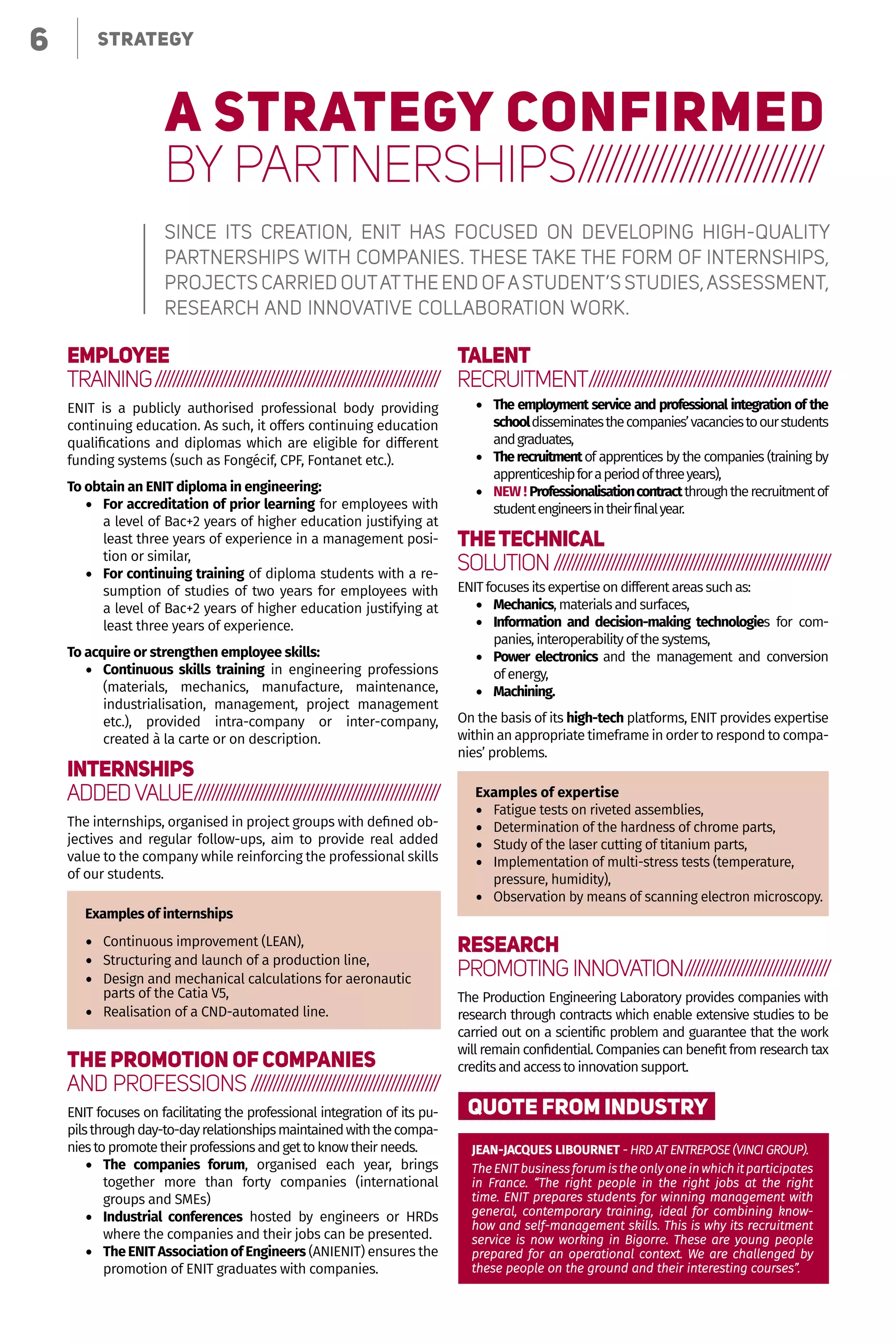 6 Le choix de la polyvalence
A STRATEGY CONFIRMED
BY PARTNERSHIPS//////////////////////////
Since its creation, ENIT has focused on developing high-quality
partnerships with companies. These take the form of internships,
projects carried out at the end of a student’s studies, assessment,
research and innovative collaboration work.
Employee
training//////////////////////////////////////////////////////////////////
ENIT is a publicly authorised professional body providing
continuing education. As such, it offers continuing education
qualifications and diplomas which are eligible for different
funding systems (such as Fongécif, CPF, Fontanet etc.).
To obtain an ENIT diploma in engineering:
•	 For accreditation of prior learning for employees with
a level of Bac+2 years of higher education justifying at
least three years of experience in a management posi-
tion or similar,
•	 For continuing training of diploma students with a re-
sumption of studies of two years for employees with
a level of Bac+2 years of higher education justifying at
least three years of experience.
To acquire or strengthen employee skills:
•	 Continuous skills training in engineering professions
(materials, mechanics, manufacture, maintenance,
industrialisation, management, project management
etc.), provided intra-company or inter-company,
created à la carte or on description.
Internships
Added value/////////////////////////////////////////////////////////
The internships, organised in project groups with defined ob-
jectives and regular follow-ups, aim to provide real added
value to the company while reinforcing the professional skills
of our students.
Examples of internships
•	 Continuous improvement (LEAN),
•	 Structuring and launch of a production line,
•	 Design and mechanical calculations for aeronautic
parts of the Catia V5,
•	 Realisation of a CND-automated line.
The promotion of companies
and professions////////////////////////////////////////////
ENIT focuses on facilitating the professional integration of its pu-
pilsthroughday-to-dayrelationshipsmaintainedwiththecompa-
niestopromotetheirprofessionsandgettoknowtheirneeds.
•	 The companies forum, organised each year, brings
together more than forty companies (international
groups and SMEs)
•	 Industrial conferences hosted by engineers or HRDs
where the companies and their jobs can be presented.
•	 TheENITAssociationofEngineers (ANIENIT) ensures the
promotion of ENIT graduates with companies.
Talent
recruitment////////////////////////////////////////////////////////
•	 The employment service and professional integration of the
schooldisseminatesthecompanies’vacanciestoourstudents
andgraduates,
•	 Therecruitmentof apprentices by the companies (training by
apprenticeshipforaperiodofthreeyears),
•	 NEW ! Professionalisationcontractthroughtherecruitmentof
studentengineersintheirfinalyear.
Thetechnical
solution////////////////////////////////////////////////////////////////
ENITfocusesitsexpertiseondifferentareassuchas:
•	 Mechanics,materialsandsurfaces,
•	 Information and decision-making technologies for com-
panies,interoperabilityofthesystems,
•	 Power electronics and the management and conversion
of energy,
•	 Machining.
On the basis of its high-tech platforms, ENIT provides expertise
within an appropriate timeframe in order to respond to compa-
nies’ problems.
Examples of expertise
•	 Fatigue tests on riveted assemblies,
•	 Determination of the hardness of chrome parts,
•	 Study of the laser cutting of titanium parts,
•	 Implementation of multi-stress tests (temperature,
pressure, humidity),
•	 Observation by means of scanning electron microscopy.
Research
Promoting innovation//////////////////////////////////
The Production Engineering Laboratory provides companies with
research through contracts which enable extensive studies to be
carried out on a scientific problem and guarantee that the work
will remain confidential. Companies can benefit from research tax
creditsandaccesstoinnovationsupport.
QUOTE FROM INDUSTRY
JEAN-JACQUES LIBOURNET - HRD AT ENTREPOSE (VINCI GROUP).
The ENIT business forum is the only one in which it participates
in France. “The right people in the right jobs at the right
time. ENIT prepares students for winning management with
general, contemporary training, ideal for combining know-
how and self-management skills. This is why its recruitment
service is now working in Bigorre. These are young people
prepared for an operational context. We are challenged by
these people on the ground and their interesting courses”.
6 STRATEGY
 