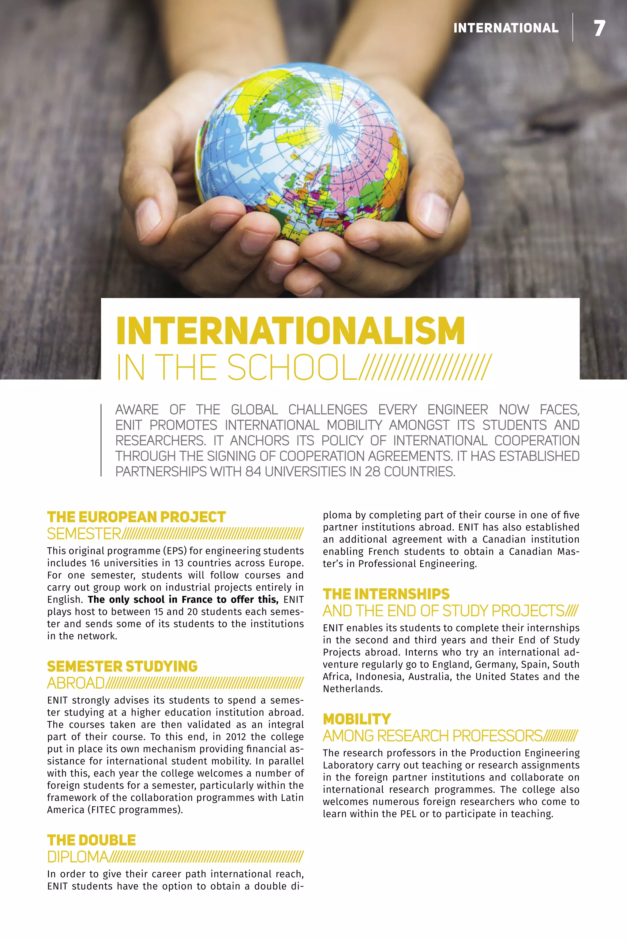 7faire grandir nos partenaires
THE EUROPEAN PROJECT
SEMESTER////////////////////////////////////////////////////////////////
This original programme (EPS) for engineering students
includes 16 universities in 13 countries across Europe.
For one semester, students will follow courses and
carry out group work on industrial projects entirely in
English. The  only school in France to offer this, ENIT
plays host to between 15 and 20 students each semes-
ter and sends some of its students to the institutions
in the network.
SEMESTER STUDYING
ABROAD//////////////////////////////////////////////////////////////////////
ENIT strongly advises its students to spend a semes-
ter studying at a higher education institution abroad.
The courses taken are then validated as an integral
part of their course. To this end, in 2012 the college
put in place its own mechanism providing financial as-
sistance for international student mobility. In parallel
with this, each year the college welcomes a number of
foreign students for a semester, particularly within the
framework of the collaboration programmes with Latin
America (FITEC programmes).
THE DOUBLE
DIPLOMA/////////////////////////////////////////////////////////////////////
In order to give their career path international reach,
ENIT students have the option to obtain a double di-
ploma by completing part of their course in one of five
partner institutions abroad. ENIT has also established
an additional agreement with a Canadian institution
enabling French students to obtain a Canadian Mas-
ter’s in Professional Engineering.
THE INTERNSHIPS
AND THE END OF STUDY PROJECTS////
ENIT enables its students to complete their internships
in the second and third years and their End of Study
Projects abroad. Interns who try an international ad-
venture regularly go to England, Germany, Spain, South
Africa, Indonesia, Australia, the United States and the
Netherlands.
MOBILITY
AMONG RESEARCH PROFESSORS/////////////
The research professors in the Production Engineering
Laboratory carry out teaching or research assignments
in the foreign partner institutions and collaborate on
international research programmes. The college also
welcomes numerous foreign researchers who come to
learn within the PEL or to participate in teaching.
INTERNATIONALISM
IN THE SCHOOL////////////////////
Aware of the global challenges every engineer now faces,
ENIT promotes international mobility amongst its students and
researchers. It anchors its policy of international cooperation
through the signing of cooperation agreements. It has established
partnerships with 84 universities in 28 countries.
7international
 