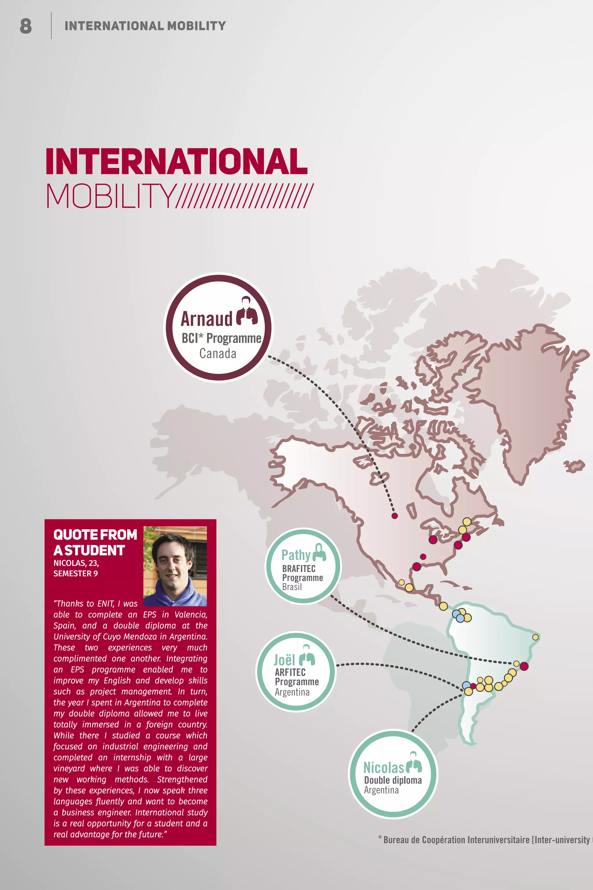 8 Le choix de la polyvalence
Nicolas
Joël
Arnaud
Pathy
*
Double diploma
Argentina
Programme
ARFITEC
Argentina
BCI* Programme
Canada
BRAFITEC
Programme
Brasil
Bureau de Coopération Interuniversitaire [Inter-university C
8 INTERNATIONAL MOBILITY
INTERNATIONAL
MOBILITY//////////////////////
“Thanks to ENIT, I was
able to complete an EPS in Valencia,
Spain, and a double diploma at the
University of Cuyo Mendoza in Argentina.
These two experiences very much
complimented one another. Integrating
an EPS programme enabled me to
improve my English and develop skills
such as project management. In turn,
the year I spent in Argentina to complete
my double diploma allowed me to live
totally immersed in a foreign country.
While there I studied a course which
focused on industrial engineering and
completed an internship with a large
vineyard where I was able to discover
new working methods. Strengthened
by these experiences, I now speak three
languages fluently and want to become
a business engineer. International study
is a real opportunity for a student and a
real advantage for the future!”
QUOTEFROM
ASTUDENT
Nicolas, 23,
semestER 9
 