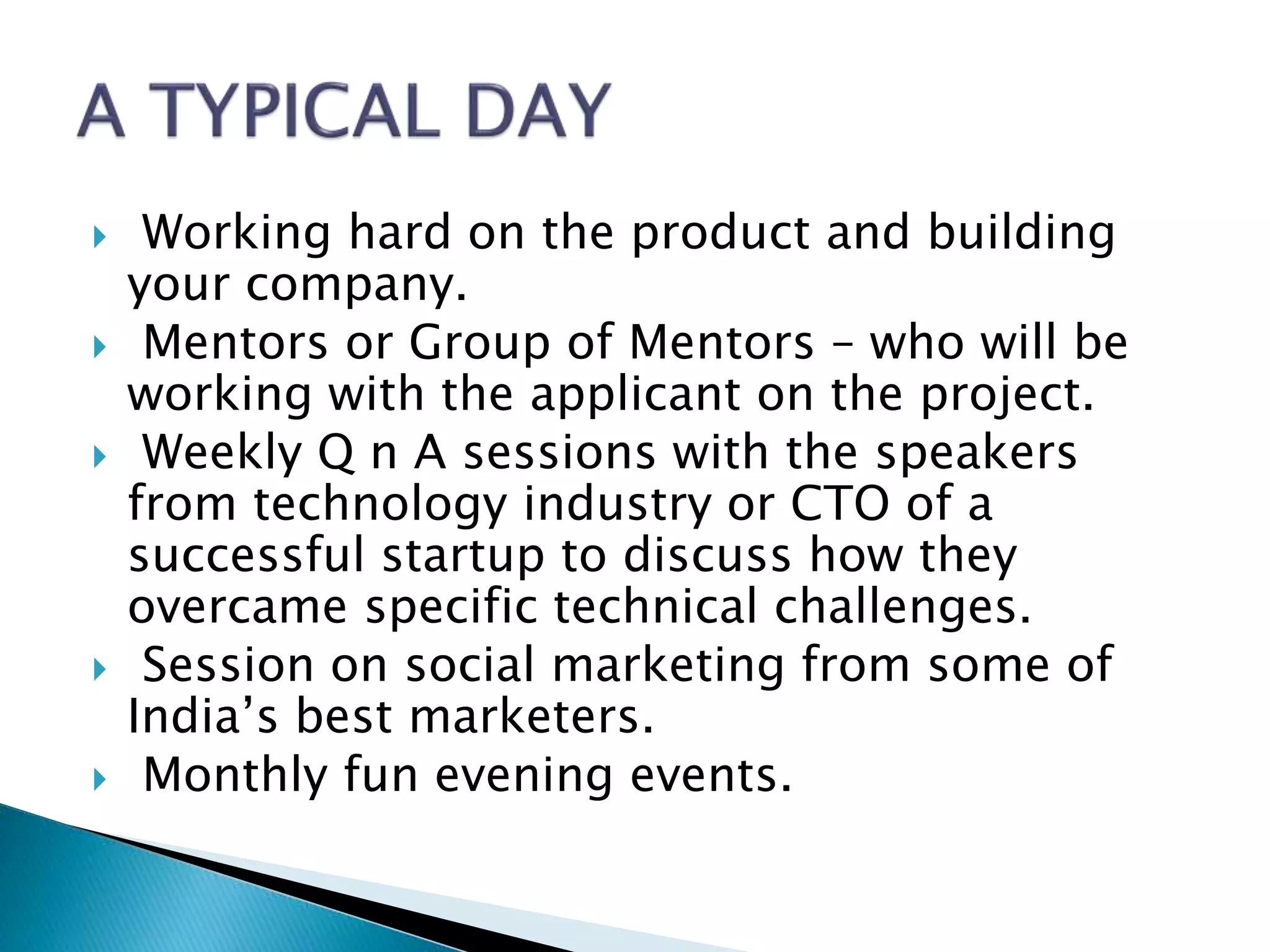  Working hard on the product and building
your company.
 Mentors or Group of Mentors – who will be
working with the applicant on the project.
 Weekly Q n A sessions with the speakers
from technology industry or CTO of a
successful startup to discuss how they
overcame specific technical challenges.
 Session on social marketing from some of
India’s best marketers.
 Monthly fun evening events.
 