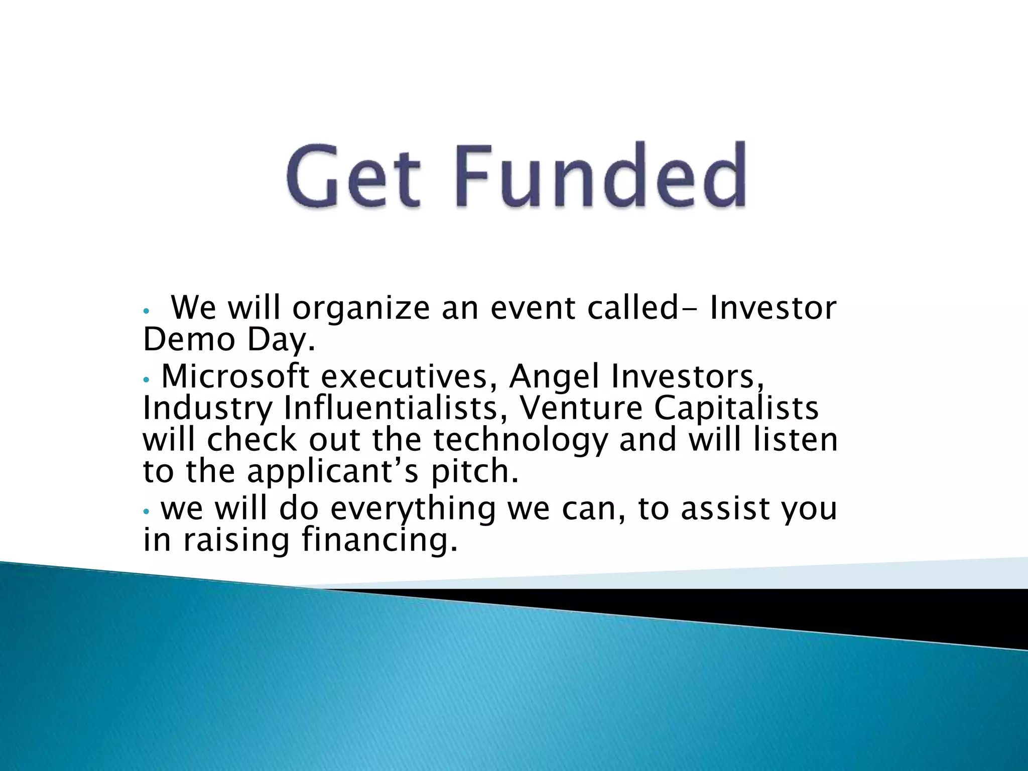 • We will organize an event called- Investor
Demo Day.
• Microsoft executives, Angel Investors,
Industry Influentialists, Venture Capitalists
will check out the technology and will listen
to the applicant’s pitch.
• we will do everything we can, to assist you
in raising financing.
 
