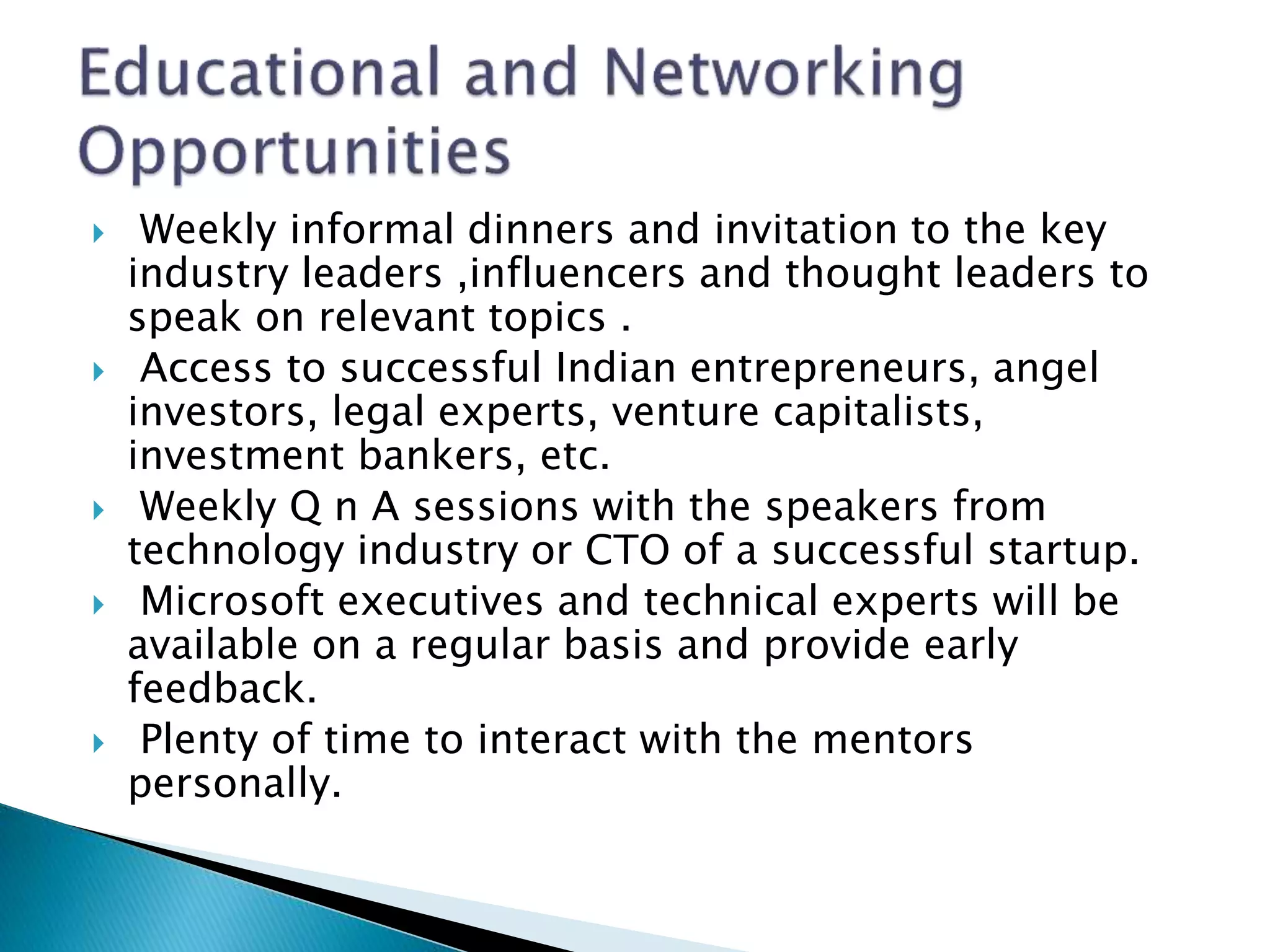  Weekly informal dinners and invitation to the key
industry leaders ,influencers and thought leaders to
speak on relevant topics .
 Access to successful Indian entrepreneurs, angel
investors, legal experts, venture capitalists,
investment bankers, etc.
 Weekly Q n A sessions with the speakers from
technology industry or CTO of a successful startup.
 Microsoft executives and technical experts will be
available on a regular basis and provide early
feedback.
 Plenty of time to interact with the mentors
personally.
 