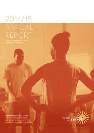 2014/15
ANNUAL
REPORTAND ACCOUNTS FOR THE YEAR
ENDED 31 MARCH 2015
THEATRE FOR A CHANGE LIMITED
THE EMPOWERMENT OF WOMEN
AND GIRLS, PARTICULARLY IN THEIR
SEXUAL AND REPRODUCTIVE HEALTH
 