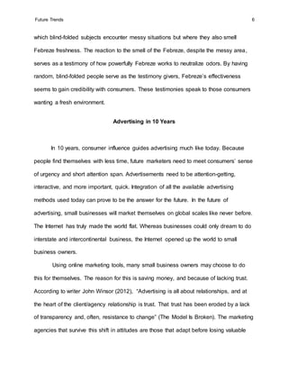 Future Trends 6
which blind-folded subjects encounter messy situations but where they also smell
Febreze freshness. The reaction to the smell of the Febreze, despite the messy area,
serves as a testimony of how powerfully Febreze works to neutralize odors. By having
random, blind-folded people serve as the testimony givers, Febreze’s effectiveness
seems to gain credibility with consumers. These testimonies speak to those consumers
wanting a fresh environment.
Advertising in 10 Years
In 10 years, consumer influence guides advertising much like today. Because
people find themselves with less time, future marketers need to meet consumers’ sense
of urgency and short attention span. Advertisements need to be attention-getting,
interactive, and more important, quick. Integration of all the available advertising
methods used today can prove to be the answer for the future. In the future of
advertising, small businesses will market themselves on global scales like never before.
The Internet has truly made the world flat. Whereas businesses could only dream to do
interstate and intercontinental business, the Internet opened up the world to small
business owners.
Using online marketing tools, many small business owners may choose to do
this for themselves. The reason for this is saving money, and because of lacking trust.
According to writer John Winsor (2012), “Advertising is all about relationships, and at
the heart of the client/agency relationship is trust. That trust has been eroded by a lack
of transparency and, often, resistance to change” (The Model Is Broken). The marketing
agencies that survive this shift in attitudes are those that adapt before losing valuable
 