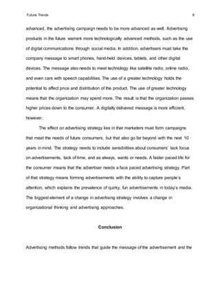 Future Trends 8
advanced, the advertising campaign needs to be more advanced as well. Advertising
products in the future warrant more technologically advanced methods, such as the use
of digital communications through social media. In addition, advertisers must take the
company message to smart phones, hand-held devices, tablets, and other digital
devices. The message also needs to meet technology like satellite radio, online radio,
and even cars with speech capabilities. The use of a greater technology holds the
potential to affect price and distribution of the product. The use of greater technology
means that the organization may spend more. The result is that the organization passes
higher prices down to the consumer. A digitally delivered message is more efficient,
however.
The effect on advertising strategy lies in that marketers must form campaigns
that meet the needs of future consumers, but that also go far beyond with the next 10
years in mind. The strategy needs to include sensibilities about consumers’ lack focus
on advertisements, lack of time, and as always, wants or needs. A faster paced life for
the consumer means that the advertiser needs a face paced advertising strategy. Part
of that strategy means forming advertisements with the ability to capture people’s
attention, which explains the prevalence of quirky, fun advertisements in today’s media.
The biggest element of a change in advertising strategy involves a change in
organizational thinking and advertising approaches.
Conclusion
Advertising methods follow trends that guide the message of the advertisement and the
 