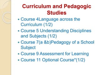 Curriculum and Pedagogic
Studies
 Course 4Language across the
Curriculum (1/2)
 Course 5 Understanding Disciplines
and Subjects (1/2)
 Course 7(a &b)Pedagogy of a School
Subject
 Course 9 Assessment for Learning
 Course 11 Optional Course*(1/2)
 