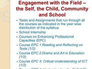 Engagement with the Field –
the Self, the Child, Community
and School
 Tasks and Assignments that run through all
the courses as indicated in the year wise
distribution of the syllabus
 School Internship
 Courses on Enhancing Professional
Capacities (EPC)
 Course EPC 1:Reading and Reflecting on
Texts (1/2)
 Course EPC 2:Drama and Art in Education
(1/2)
 Course EPC 3: Critical Understanding of ICT
(1/2)
 
