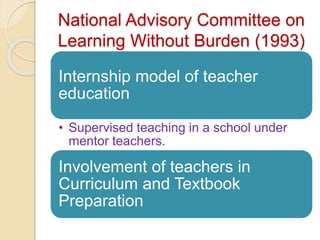 National Advisory Committee on
Learning Without Burden (1993)
Internship model of teacher
education
• Supervised teaching in a school under
mentor teachers.
Involvement of teachers in
Curriculum and Textbook
Preparation
 