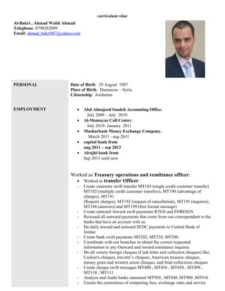 curriculum vitae
Al-Bakri , Ahmad Walid Ahmad
Telephone: 0798282009
Email: ahmad_bakri987@yahoo.com
PERSONAL Date of Birth: 29 August 1987
Place of Birth: Damascus – Syria
Citizenship: Jordanian
EMPLOYMENT • Abd Almajeed Saadeh Accounting Office.
July 2009 – July 2010
• Al-Momayaz Call Center.
July 2010- January 2011
• Musharbash Money Exchange Company.
March 2011 –aug 2011
• capital bank from
aug 2011 – sep 2013
• Alrajhi bank from
Sep 2013 until now
Worked as Treasury operations and remittance officer:
• Worked as transfer Officer :
- Create customer swift transfer MT103 (single credit customer transfer)
MT102 (multiple credit customer transfers), MT190 (advantage of
charges), MT191
(Require charges), MT192 (request of cancellation), MT195 (inquires),
MT196 (answers) and MT199 (free format message)
- Create outward /inward swift payments RTGS and FOREIGN
- Reissued all outward payments that come from our correspondent to the
banks that have an account with us.
- Do daily inward and outward SEDC payments to Central Bank of
Jordan
- Create bank swift payments MT202, MT210, MT200.
- Coordinate with our branches in obtain the correct requested
information to any Outward and inward remittance inquires.
- Do all variety foreign cheques (Cash letter and collection cheques) like:
Cashier's cheques, traveler’s cheques, American treasury cheques,
money gram and western union cheques, and final collections cheques
- Create cheque swift messages MT400 , MT456 , MT450 , MT499 ,
MT110 , MT111
- Analyze and Audit banks statement MT950 , MT940 ,MT900 ,MT910
- Ensure the correctness of computing fees, exchange rates and service
 