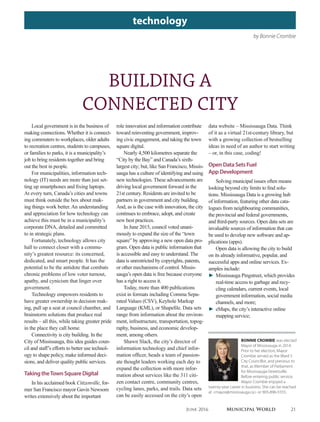by Bonnie Crombie
technology
BUILDING A
CONNECTED CITY
Local government is in the business of
making connections. Whether it is connect-
ing commuters to workplaces, older adults
to recreation centres, students to campuses,
or families to parks, it is a municipality’s
job to bring residents together and bring
out the best in people.
For municipalities, information tech-
nology (IT) needs are more than just set-
ting up smartphones and fixing laptops.
At every turn, Canada’s cities and towns
must think outside the box about mak-
ing things work better. An understanding
and appreciation for how technology can
achieve this must be in a municipality’s
corporate DNA, detailed and committed
to in strategic plans.
Fortunately, technology allows city
hall to connect closer with a commu-
nity’s greatest resource: its concerned,
dedicated, and smart people. It has the
potential to be the antidote that combats
chronic problems of low voter turnout,
apathy, and cynicism that linger over
government.
Technology empowers residents to
have greater ownership in decision mak-
ing, pull up a seat at council chamber, and
brainstorm solutions that produce real
results – all this, while taking greater pride
in the place they call home.
Connectivity is city building. In the
City of Mississauga, this idea guides coun-
cil and staff’s efforts to better use technol-
ogy to shape policy, make informed deci-
sions, and deliver quality public services.
TakingtheTownSquareDigital
In his acclaimed book Citizenville, for-
mer San Francisco mayor Gavin Newsom
writes extensively about the important
BONNIE CROMBIE was elected
Mayor of Mississauga in 2014.
Prior to her election, Mayor
Crombie served as the Ward 5
City Councillor, and previous to
that, as Member of Parliament
for Mississauga-Streetsville.
Before entering public service,
Mayor Crombie enjoyed a
twenty-year career in business. She can be reached
at <mayor@mississauga.ca> or 905-896-5555.
role innovation and information contribute
toward reinventing government, improv-
ing civic engagement, and taking the town
square digital.
Nearly 4,500 kilometres separate the
“City by the Bay” and Canada’s sixth-
largest city; but, like San Francisco, Missis-
sauga has a culture of identifying and using
new technologies. These advancements are
driving local government forward in the
21st century. Residents are invited to be
partners in government and city building.
And, as is the case with innovation, the city
continues to embrace, adopt, and create
new best practices.
In June 2015, council voted unani-
mously to expand the size of the “town
square” by approving a new open data pro-
gram. Open data is public information that
is accessible and easy to understand. The
data is unrestricted by copyrights, patents,
or other mechanisms of control. Missis-
sauga’s open data is free because everyone
has a right to access it.
Today, more than 400 publications
exist in formats including Comma Sepa-
rated Values (CSV), Keyhole Markup
Language (KML), or Shapefile. Data sets
range from information about the environ-
ment, infrastructure, transportation, topog-
raphy, business, and economic develop-
ment, among others.
Shawn Slack, the city’s director of
information technology and chief infor-
mation officer, heads a team of passion-
ate thought leaders working each day to
expand the collection with more infor-
mation about services like the 311 citi-
zen contact centre, community centres,
cycling lanes, parks, and trails. Data sets
can be easily accessed on the city’s open
data website – Mississauga Data. Think
of it as a virtual 21st-century library, but
with a growing collection of bestselling
ideas in need of an author to start writing
– or, in this case, coding!
OpenDataSetsFuel
AppDevelopment
Solving municipal issues often means
looking beyond city limits to find solu-
tions. Mississauga Data is a growing hub
of information, featuring other data cata-
logues from neighbouring communities,
the provincial and federal governments,
and third-party sources. Open data sets are
invaluable sources of information that can
be used to develop new software and ap-
plications (apps).
Open data is allowing the city to build
on its already informative, popular, and
successful apps and online services. Ex-
amples include:
► Mississauga Pingstreet, which provides
real-time access to garbage and recy-
cling calendars, current events, local
government information, social media
channels, and more;
► eMaps, the city’s interactive online
mapping service;
June 2016 Municipal World 21
 