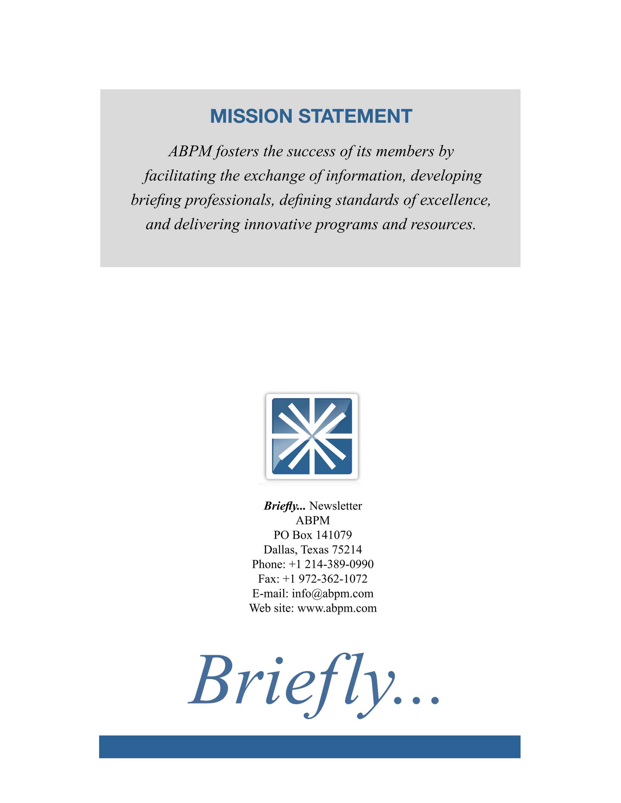 MISSION STATEMENT
ABPM fosters the success of its members by
facilitating the exchange of information, developing
briefing professionals, defining standards of excellence,
and delivering innovative programs and resources.
Briefly... Newsletter
ABPM
PO Box 141079
Dallas, Texas 75214
Phone: +1 214-389-0990
Fax: +1 972-​362-1072
E-mail: info@abpm.com
Web site: www.abpm.com
ASSOCIATION of BRIEFING
PROGRAM MANAGERS
Briefly...
 