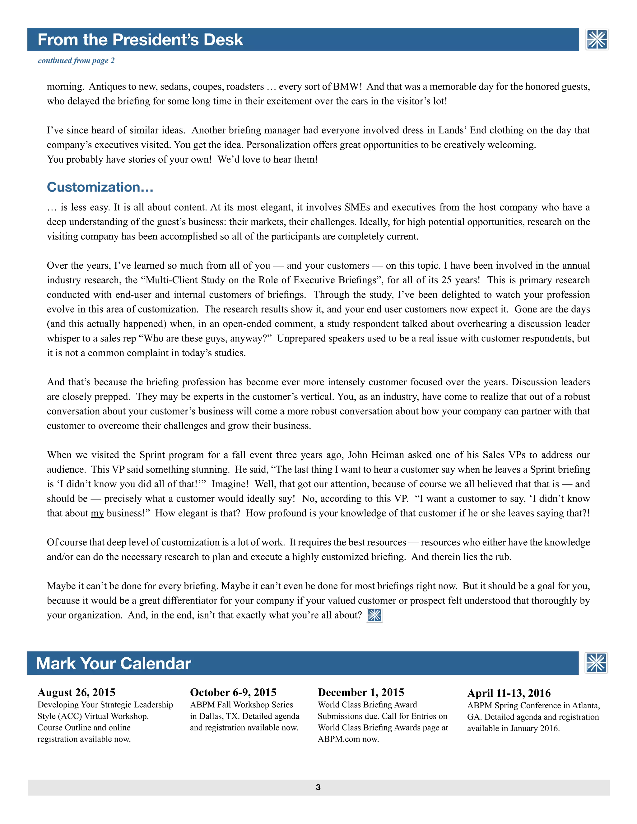3
ASSOCIATION of BRIEFING
PROGRAM MANAGERS
From the President’s Desk
Mark Your Calendar ASSOCIATION of BRIEFING
PROGRAM MANAGERS
continued from page 2
August 26, 2015
Developing Your Strategic Leadership
Style (ACC) Virtual Workshop.
Course Outline and online
registration available now.
April 11-13, 2016
ABPM Spring Conference in Atlanta,
GA. Detailed agenda and registration
available in January 2016.
morning. Antiques to new, sedans, coupes, roadsters … every sort of BMW! And that was a memorable day for the honored guests,
who delayed the briefing for some long time in their excitement over the cars in the visitor’s lot!
I’ve since heard of similar ideas. Another briefing manager had everyone involved dress in Lands’ End clothing on the day that
company’s executives visited. You get the idea. Personalization offers great opportunities to be creatively welcoming.
You probably have stories of your own! We’d love to hear them!
Customization…
… is less easy. It is all about content. At its most elegant, it involves SMEs and executives from the host company who have a
deep understanding of the guest’s business: their markets, their challenges. Ideally, for high potential opportunities, research on the
visiting company has been accomplished so all of the participants are completely current.
Over the years, I’ve learned so much from all of you — and your customers — on this topic. I have been involved in the annual
industry research, the “Multi-Client Study on the Role of Executive Briefings”, for all of its 25 years! This is primary research
conducted with end-user and internal customers of briefings. Through the study, I’ve been delighted to watch your profession
evolve in this area of customization. The research results show it, and your end user customers now expect it. Gone are the days
(and this actually happened) when, in an open-ended comment, a study respondent talked about overhearing a discussion leader
whisper to a sales rep “Who are these guys, anyway?” Unprepared speakers used to be a real issue with customer respondents, but
it is not a common complaint in today’s studies.
And that’s because the briefing profession has become ever more intensely customer focused over the years. Discussion leaders
are closely prepped. They may be experts in the customer’s vertical. You, as an industry, have come to realize that out of a robust
conversation about your customer’s business will come a more robust conversation about how your company can partner with that
customer to overcome their challenges and grow their business.
When we visited the Sprint program for a fall event three years ago, John Heiman asked one of his Sales VPs to address our
audience. This VP said something stunning. He said, “The last thing I want to hear a customer say when he leaves a Sprint briefing
is ‘I didn’t know you did all of that!’” Imagine! Well, that got our attention, because of course we all believed that that is — and
should be — precisely what a customer would ideally say! No, according to this VP. “I want a customer to say, ‘I didn’t know
that about my business!” How elegant is that? How profound is your knowledge of that customer if he or she leaves saying that?!
Of course that deep level of customization is a lot of work. It requires the best resources — resources who either have the knowledge
and/or can do the necessary research to plan and execute a highly customized briefing. And therein lies the rub.
Maybe it can’t be done for every briefing. Maybe it can’t even be done for most briefings right now. But it should be a goal for you,
because it would be a great differentiator for your company if your valued customer or prospect felt understood that thoroughly by
your organization. And, in the end, isn’t that exactly what you’re all about?
October 6-9, 2015
ABPM Fall Workshop Series
in Dallas, TX. Detailed agenda
and registration available now.
December 1, 2015
World Class Briefing Award
Submissions due. Call for Entries on
World Class Briefing Awards page at
ABPM.com now.
ASSOCIATION of BRIEFING
PROGRAM MANAGERS
 