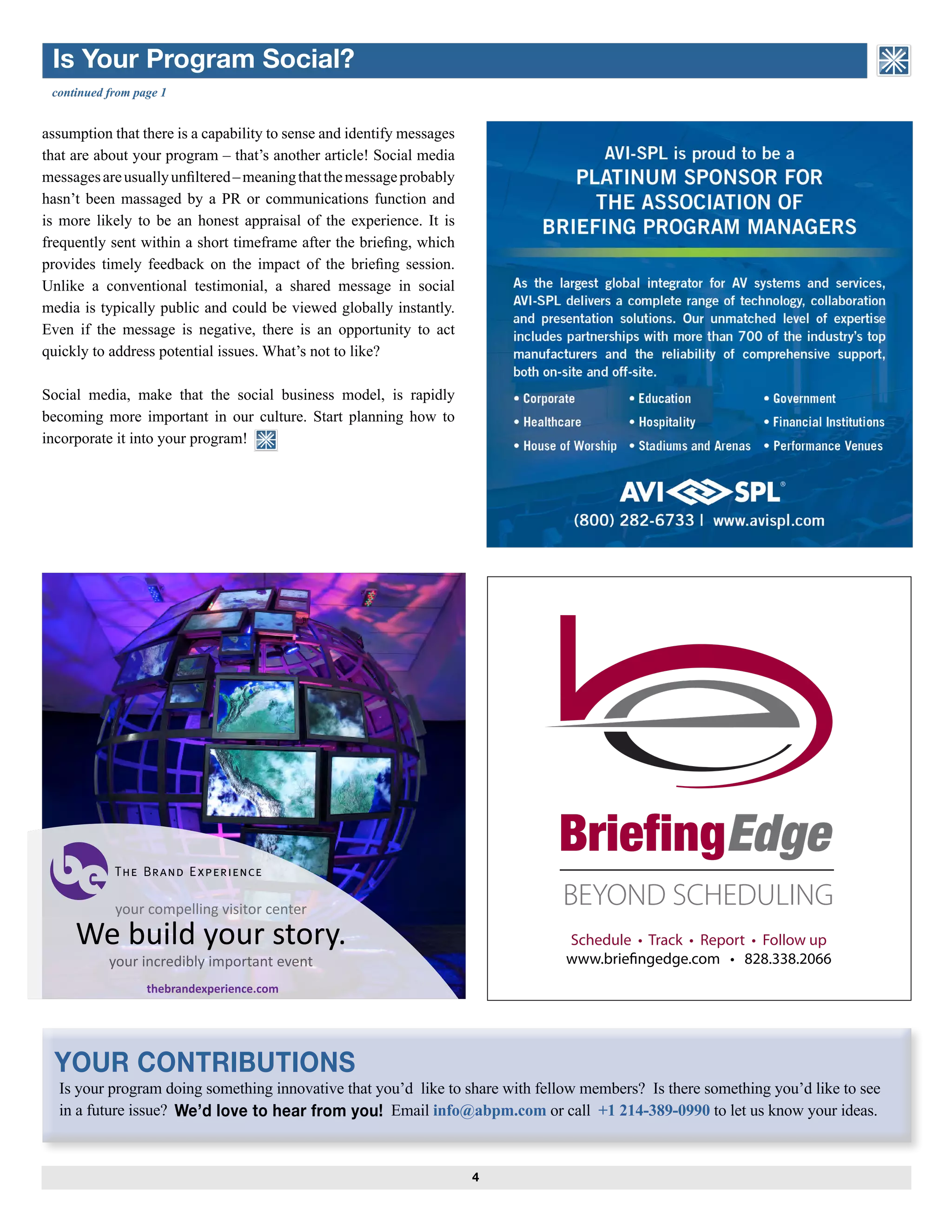4
ASSOCIATION of BRIEFING
PROGRAM MANAGERS
Is your program doing something innovative that you’d like to share with fellow members? Is there something you’d like to see
in a future issue? Email info@abpm.com or call +1 214-389-0990 to let us know your ideas.We’d love to hear from you!
assumption that there is a capability to sense and identify messages
that are about your program – that’s another article! Social media
messagesareusuallyunfiltered–meaningthatthemessageprobably
hasn’t been massaged by a PR or communications function and
is more likely to be an honest appraisal of the experience. It is
frequently sent within a short timeframe after the briefing, which
provides timely feedback on the impact of the briefing session.
Unlike a conventional testimonial, a shared message in social
media is typically public and could be viewed globally instantly.
Even if the message is negative, there is an opportunity to act
quickly to address potential issues. What’s not to like?
Social media, make that the social business model, is rapidly
becoming more important in our culture. Start planning how to
incorporate it into your program!
continued from page 1
Is Your Program Social?
ASSOCIATION of BRIEFING
PROGRAM MANAGERS
YOUR CONTRIBUTIONS
your compelling visitor center
We build your story.
your incredibly important event
thebrandexperience.com
Schedule • Track • Report • Follow up
www.brieﬁngedge.com • 828.338.2066
 