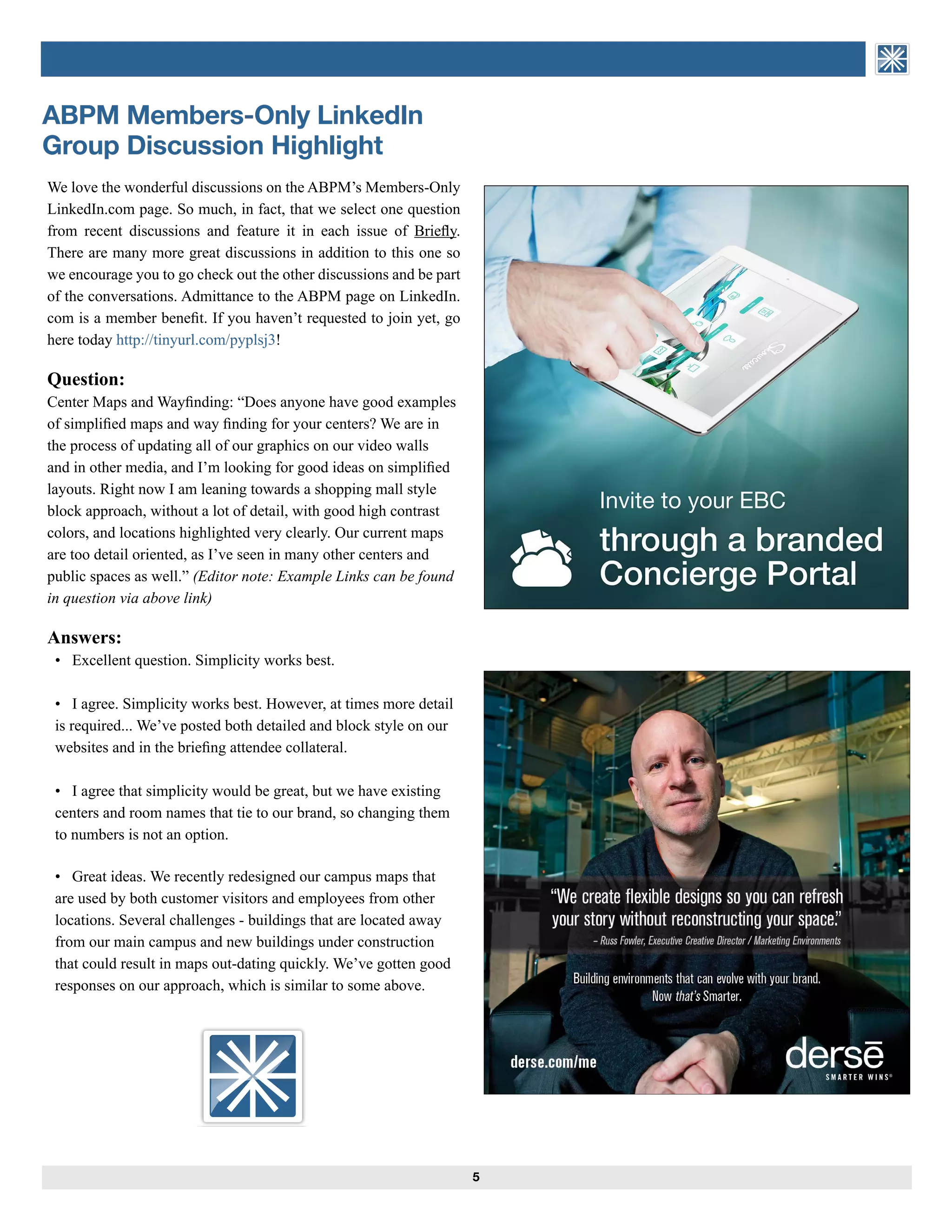 ASSOCIATION of BRIEFING
PROGRAM MANAGERS
We love the wonderful discussions on the ABPM’s Members-Only
LinkedIn.com page. So much, in fact, that we select one question
from recent discussions and feature it in each issue of Briefly.
There are many more great discussions in addition to this one so
we encourage you to go check out the other discussions and be part
of the conversations. Admittance to the ABPM page on LinkedIn.
com is a member benefit. If you haven’t requested to join yet, go
here today http://tinyurl.com/pyplsj3!
Question:
Center Maps and Wayfinding: “Does anyone have good examples
of simplified maps and way finding for your centers? We are in
the process of updating all of our graphics on our video walls
and in other media, and I’m looking for good ideas on simplified
layouts. Right now I am leaning towards a shopping mall style
block approach, without a lot of detail, with good high contrast
colors, and locations highlighted very clearly. Our current maps
are too detail oriented, as I’ve seen in many other centers and
public spaces as well.” (Editor note: Example Links can be found
in question via above link)
	
Answers: 	
• Excellent question. Simplicity works best.
• I agree. Simplicity works best. However, at times more detail
is required... We’ve posted both detailed and block style on our
websites and in the briefing attendee collateral.
	 
• I agree that simplicity would be great, but we have existing
centers and room names that tie to our brand, so changing them
to numbers is not an option.
• Great ideas. We recently redesigned our campus maps that
are used by both customer visitors and employees from other
locations. Several challenges - buildings that are located away
from our main campus and new buildings under construction
that could result in maps out-dating quickly. We’ve gotten good
responses on our approach, which is similar to some above.
5
ABPM Members-Only LinkedIn
Group Discussion Highlight
ASSOCIATION of BRIEFING
PROGRAM MANAGERS
 