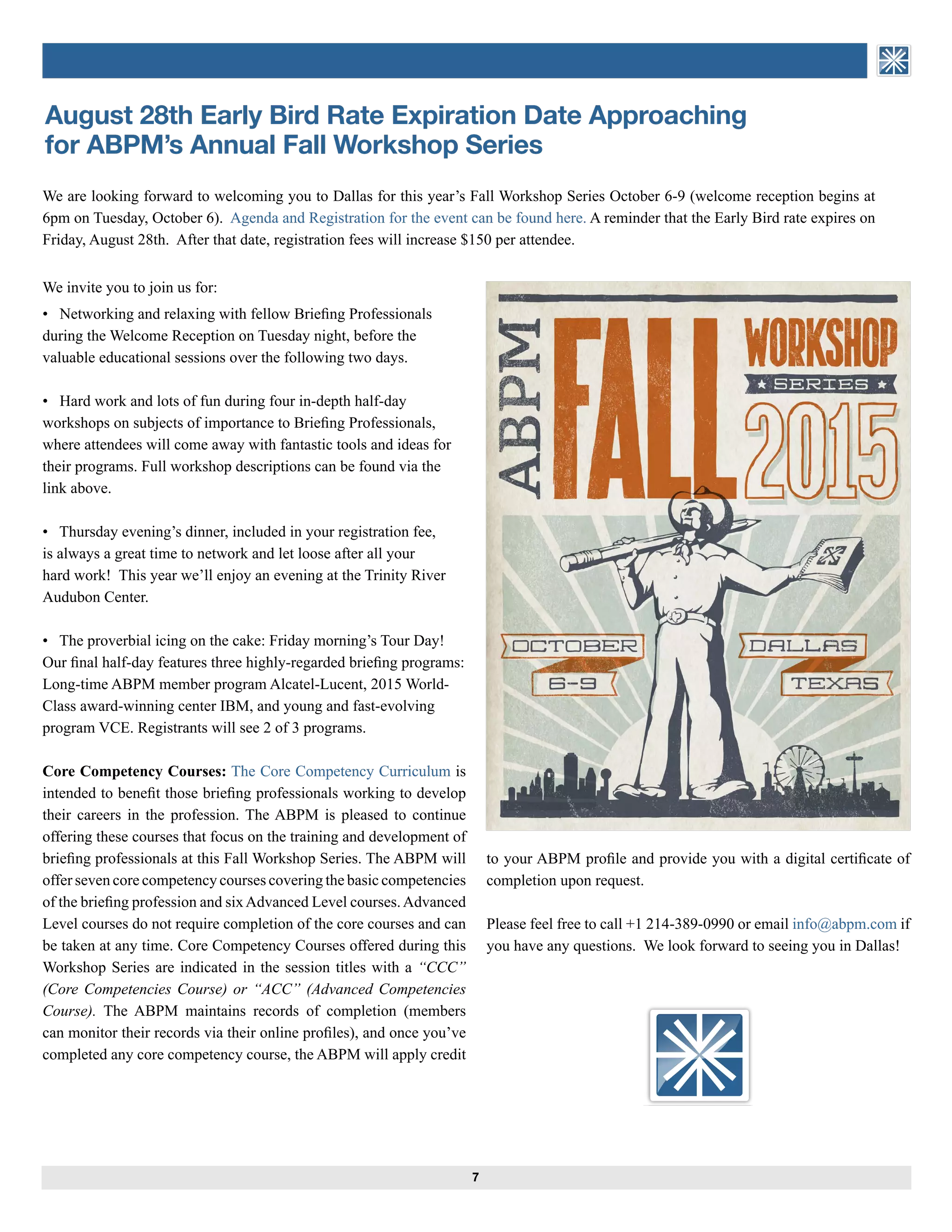 7
ASSOCIATION of BRIEFING
PROGRAM MANAGERS
August 28th Early Bird Rate Expiration Date Approaching
for ABPM’s Annual Fall Workshop Series
We invite you to join us for:
• Networking and relaxing with fellow Briefing Professionals
during the Welcome Reception on Tuesday night, before the
valuable educational sessions over the following two days.
• Hard work and lots of fun during four in-depth half-day
workshops on subjects of importance to Briefing Professionals,
where attendees will come away with fantastic tools and ideas for
their programs. Full workshop descriptions can be found via the
link above.
• Thursday evening’s dinner, included in your registration fee,
is always a great time to network and let loose after all your
hard work! This year we’ll enjoy an evening at the Trinity River
Audubon Center.
• The proverbial icing on the cake: Friday morning’s Tour Day!
Our final half-day features three highly-regarded briefing programs:
Long-time ABPM member program Alcatel-Lucent, 2015 World-
Class award-winning center IBM, and young and fast-evolving
program VCE. Registrants will see 2 of 3 programs.
Core Competency Courses: The Core Competency Curriculum is
intended to benefit those briefing professionals working to develop
their careers in the profession. The ABPM is pleased to continue
offering these courses that focus on the training and development of
briefing professionals at this Fall Workshop Series. The ABPM will
offer seven core competency courses covering the basic competencies
of the briefing profession and sixAdvanced Level courses.Advanced
Level courses do not require completion of the core courses and can
be taken at any time. Core Competency Courses offered during this
Workshop Series are indicated in the session titles with a “CCC”
(Core Competencies Course) or “ACC” (Advanced Competencies
Course). The ABPM maintains records of completion (members
can monitor their records via their online profiles), and once you’ve
completed any core competency course, the ABPM will apply credit
We are looking forward to welcoming you to Dallas for this year’s Fall Workshop Series October 6-9 (welcome reception begins at
6pm on Tuesday, October 6). Agenda and Registration for the event can be found here. A reminder that the Early Bird rate expires on
Friday, August 28th. After that date, registration fees will increase $150 per attendee.
to your ABPM profile and provide you with a digital certificate of
completion upon request.
Please feel free to call +1 214-389-0990 or email info@abpm.com if
you have any questions. We look forward to seeing you in Dallas!
ASSOCIATION of BRIEFING
PROGRAM MANAGERS
 