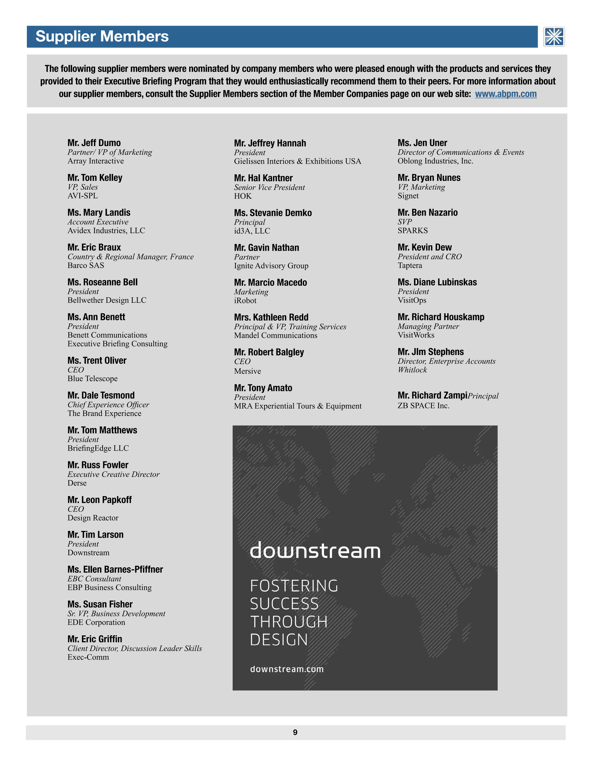 Mr. Tom Kelley
VP, Sales
AVI-SPL
Mr. Jeffrey Hannah
President
Gielissen Interiors & Exhibitions USA
Mr. Hal Kantner
Senior Vice President
HOK
Ms. Stevanie Demko
Principal
id3A, LLC
Mr. Gavin Nathan
Partner
Ignite Advisory Group
Mr. Marcio Macedo
Marketing
iRobot
Mrs. Kathleen Redd
Principal & VP, Training Services
Mandel Communications
Mr. Robert Balgley
CEO
Mersive
Mr. Tony Amato
President
MRA Experiential Tours & Equipment
The following supplier members were nominated by company members who were pleased enough with the products and services they
provided to their Executive Briefing Program that they would enthusiastically recommend them to their peers. For more information about
our supplier members, consult the Supplier Members section of the Member Companies page on our web site: www.abpm.com
9
Ms. Jen Uner
Director of Communications & Events
Oblong Industries, Inc.
Mr. Bryan Nunes
VP, Marketing
Signet
Mr. Ben Nazario
SVP
SPARKS
Mr. Kevin Dew
President and CRO
Taptera
Ms. Diane Lubinskas
President
VisitOps
Mr. Richard Houskamp
Managing Partner
VisitWorks
Mr. JIm Stephens
Director, Enterprise Accounts
Whitlock
Mr. Richard ZampiPrincipal
ZB SPACE Inc.
Supplier Members
Mr. Jeff Dumo
Partner/ VP of Marketing
Array Interactive
Mr. Tom Kelley
VP, Sales
AVI-SPL
Ms. Mary Landis
Account Executive
Avidex Industries, LLC
Mr. Eric Braux
Country & Regional Manager, France
Barco SAS
Ms. Roseanne Bell
President
Bellwether Design LLC
Ms. Ann Benett
President
Benett Communications
Executive Briefing Consulting
Ms. Trent Oliver
CEO
Blue Telescope
Mr. Dale Tesmond
Chief Experience Officer
The Brand Experience
Mr. Tom Matthews
President
BriefingEdge LLC
Mr. Russ Fowler
Executive Creative Director
Derse
Mr. Leon Papkoff
CEO
Design Reactor
Mr. Tim Larson
President
Downstream
Ms. Ellen Barnes-Pfiffner
EBC Consultant
EBP Business Consulting
Ms. Susan Fisher
Sr. VP, Business Development
EDE Corporation
Mr. Eric Griffin
Client Director, Discussion Leader Skills
Exec-Comm
ASSOCIATION of BRIEFING
PROGRAM MANAGERS
 