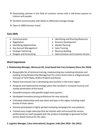  Outstanding achiever in the field of customer service with a self-driven passion to
interact with people.
 Excellent communicator with ability to effectively manage change.
 Open to 100% business travel.
Core Skills
• Communication
• Negotiation
• Identifying Opportunities
• Key Account Management
• Strategic Partnering
• Budgets and Forecasting
• Identifying and Directing Resources
• Business Development
• Market Planning
• Sales Training
• Revenue Building
• Administration and Customer Service
Work Experience
1. Relationship Manager, Moroccan Oil, Israel based Hair Care Company (Since Dec 2010)
• Responsible for all technical training, implementing key marketing initiatives and
building strong Relationship Management for entire South India at a Regional level,
inclusive of Tamil Nadu, Andhra Pradesh and Kerala.
• Played instrumental role in developing new business in the entire region.
• Designed and implemented strategic plans that resulted in increased revenue and
market penetration of the brand.
• Exceeded company sales growth target every quarter.
• Developed innovative pricing architecture for new accounts.
• Cultivated relationships with top salons and spas in the region including major
brands of chain salons.
• Actively participated in highly spirited marketing campaigns for new products.
• Trained every single salon/spa that we interact with and ensured the service
professionals are well equipped with the product knowledge to generate further
service based revenue for the salon.
2. Logistics Manager, Lotus International, Gurgaon, India (Dec 2010 - Dec 2011)
 