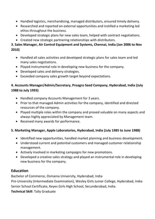 • Handled logistics, merchandising, managed distributors, ensured timely delivery.
• Researched and reported on external opportunities and instilled a marketing led
ethos throughout the business.
• Developed strategic plans for new sales team, helped with contract negotiations.
• Created new strategic partnering relationships with distributors.
3. Sales Manager, Air Control Equipment and Systems, Chennai, India (Jan 2006 to Nov
2010)
• Handled all sales activities and developed strategic plans for sales team and led
many sales negotiations.
• Played instrumental role in developing new business for the company.
• Developed sales and delivery strategies.
• Exceeded company sales growth target beyond expectations.
4. Accounts Manager/Admin/Secretary, Proagro Seed Company, Hyderabad, India (July
1988 to July 1993)
• Handled company Accounts Management for 3 years.
• Prior to that managed Admin activities for the company, identified and directed
resources of the company.
• Played multiple roles within the company and proved valuable on many aspects and
always highly appreciated by Management team.
• Received many awards for performance.
5. Marketing Manager, Apple Laboratories, Hyderabad, India (July 1985 to June 1988)
• Identified new opportunities, handled market planning and business development.
• Understood current and potential customers and managed customer relationship
management.
• Actively involved in marketing campaigns for new promotions.
• Developed a creative sales strategy and played an instrumental role in developing
new business for the company.
Education
Bachelor of Commerce, Osmania University, Hyderabad, India
Pre-University (Intermediate Examination), Wesley Girls Junior College, Hyderabad, India
Senior School Certificate, Keyes Girls High School, Secunderabad, India.
Technical Skill: Tally Graduate
 