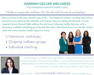 Modern corporate wellness for the female-forward workplace.
HANNAH GELLER WELLNESS
Diet can be one of the most stressful areas of life.   The traditional nutrition workshop often fails to
account for busy professionals' schedules and increases stress by adding diet demands.  Former
corporate lawyer Hannah Geller address the real issues:  balancing healthy behavior with a
demanding workload and letting go of stressful diet voices.  Participants learn tune into their bodies'
needs and make conscious, health-supportive choices. 
.
Hannah Geller is a health coach, yoga teacher, and psychoanalytic group leader. 
Formerly a "big-law" attorney, she specializes in working with professional women and
addresses diet from a feminist perspective.   Hannah is a graduate of Yale University
and Columbia Law School.  She currently resides in New York City. 
www.hannahgellerwellness.com geller.hannah@gmail.com(646) 415-2783
The empowered woman's health coach.
Interactive workshops
Ongoing wellness groups
Individual coaching
 