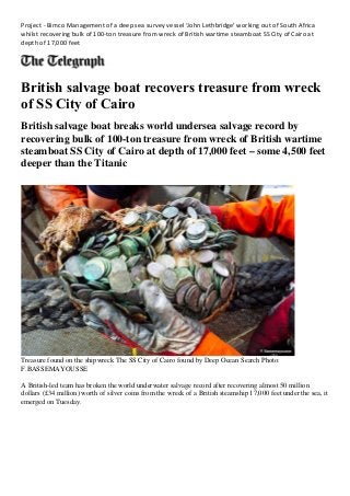 Project - Bimco Management of a deep sea survey vessel ‘John Lethbridge’ working out of South Africa
whilst recovering bulk of 100-ton treasure from wreck of British wartime steamboat SS City of Cairo at
depth of 17,000 feet
British salvage boat recovers treasure from wreck
of SS City of Cairo
British salvage boat breaks world undersea salvage record by
recovering bulk of 100-ton treasure from wreck of British wartime
steamboat SS City of Cairo at depth of 17,000 feet – some 4,500 feet
deeper than the Titanic
Treasure found on the shipwreck The SS City of Cairo found by Deep Ocean Search Photo:
F.BASSEMAYOUSSE
A British-led team has broken the world underwater salvage record after recovering almost 50 million
dollars (£34 million) worth of silver coins from the wreck of a British steamship 17,000 feet under the sea, it
emerged on Tuesday.
 