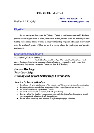 CURRICULUM VITAE
Contact: +91 8722202143
Kashinath S Koujalgi Email: Kashi889@gmail.com
Objective
To pursue a rewarding career in Training ,Technical and Management field. Seeking a
position in your organization to utilize financial as well as personal skills, this would offer me a
healthy work culture. Intend to build a career with leading corporate of hi-tech environment
with the dedicated people. Willing to work as a key player in challenging and creative
environment.
Experience ( over all 3 years )
From 2013 September to 2014 March
Worked In Basavaraddi college Dharwad , Teaching For puc and
degree Students. Subjects are computer science related c, c ++ ,ms office, nudi , visual basic,
management information system and Conducted Soft Skill Sessions.
Present Working:
Tata Class Edge
Working as a Shared Senior Edge Coordinator.
Academic Responsiblities:
• To take part in general planning of the schools activities: strategic planning, actionplan.
• To plan his/her own work: instrument panel, class visits, departments meeting, etc.
• To coordinate various departments,Schools.
• To watch over Students, Teachers, Schools punctuality.
• To learn about the teachers’ needs in teaching material, to analyze them, and to submit
these needs to the direction for their acquisition.
• To act, when necessary, as a mediator in different pedagogic questions.
 