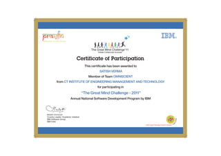Certificate of Participation
This certificate has been awarded to
Member of Team
from
for participating in
Annual National Software Development Program by IBM
SATISH VERMA
OMNISCIENT
CT INSTITUTE OF ENGINEERING MANAGEMENT AND TECHNOLOGY
“The Great Mind Challenge - 2011”
 